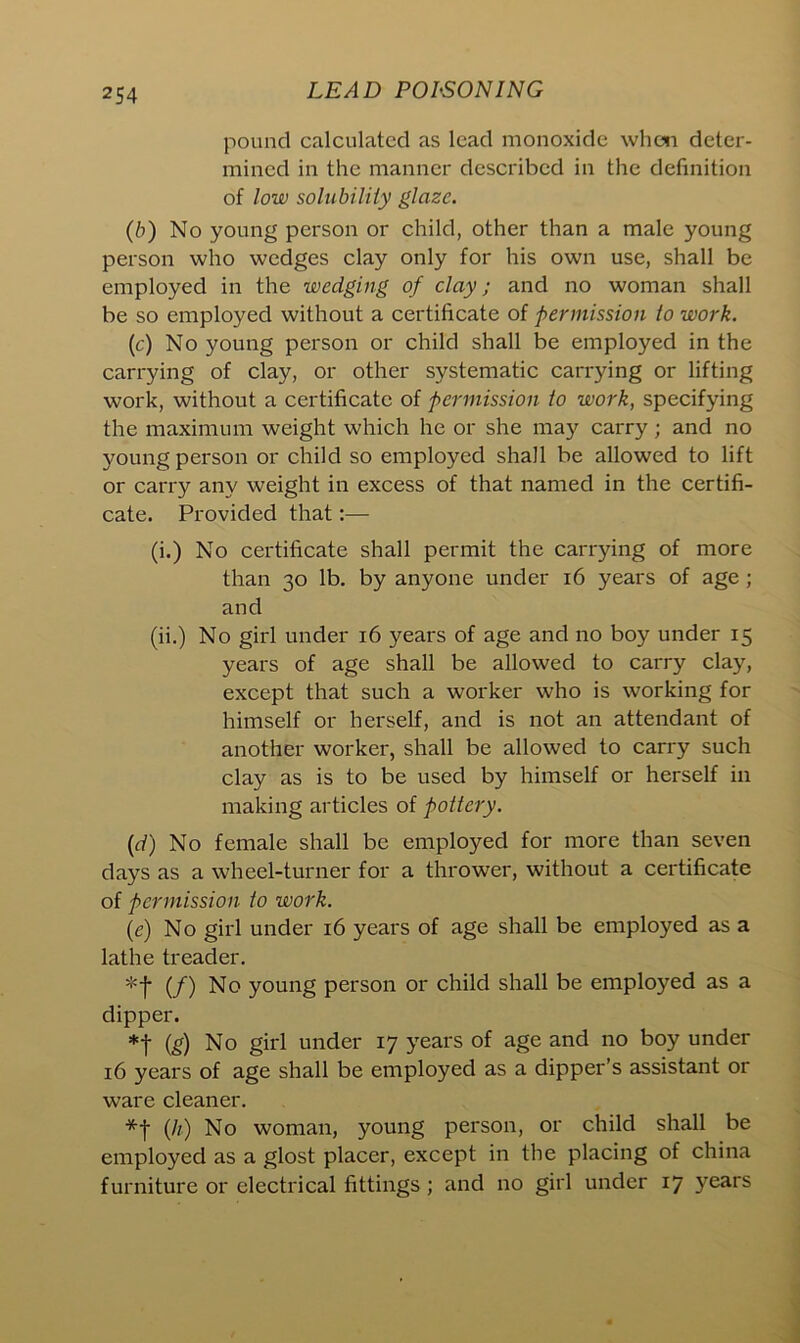 pound calculated as lead monoxide when deter- mined in the manner described in the definition of low solubility glaze. (b) No young person or child, other than a male young person who wedges clay only for his own use, shall be employed in the wedging of clay; and no woman shall be so employed without a certificate of permission to work. (c) No young person or child shall be employed in the carrying of clay, or other systematic carrying or lifting work, without a certificate of permission to work, specifying the maximum weight which he or she may carry; and no young person or child so employed shall be allowed to lift or carry any weight in excess of that named in the certifi- cate. Provided that:— (i.) No certificate shall permit the carrying of more than 30 lb. by anyone under 16 years of age ; and (ii.) No girl under 16 years of age and no boy under 15 years of age shall be allowed to carry clay, except that such a worker who is working for himself or herself, and is not an attendant of another worker, shall be allowed to carry such clay as is to be used by himself or herself in making articles of pottery. (d) No female shall be employed for more than seven days as a wheel-turner for a thrower, without a certificate of permission to work. (e) No girl under 16 years of age shall be employed as a lathe treader. *f (/) No young person or child shall be employed as a dipper. *f (g) No girl under 17 years of age and no boy under 16 years of age shall be employed as a dipper’s assistant or ware cleaner. (h) No woman, young person, or child shall be employed as a glost placer, except in the placing of china furniture or electrical fittings ; and no girl under 17 years