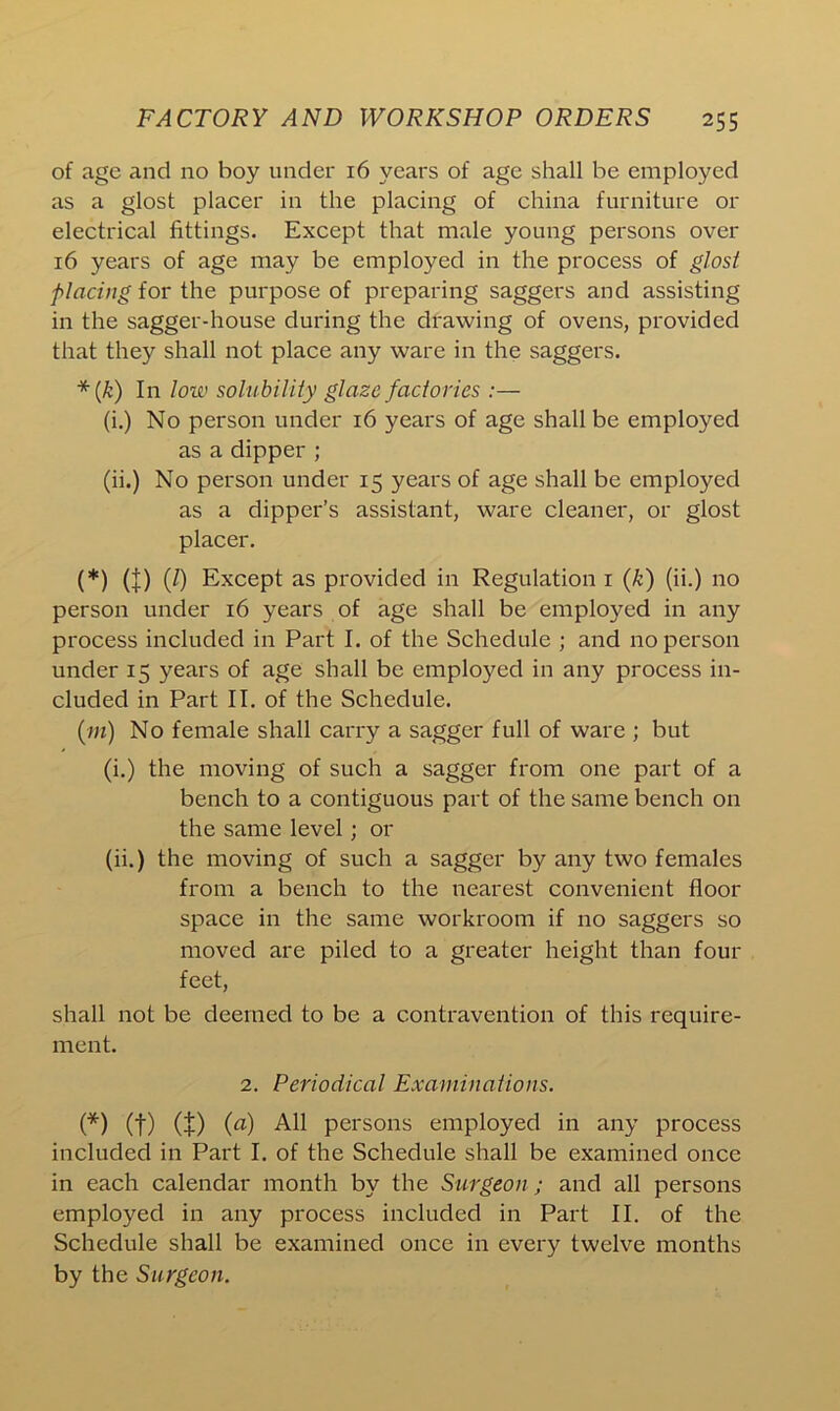 of age and no boy under 16 years of age shall be employed as a glost placer in the placing of china furniture or electrical fittings. Except that male young persons over 16 years of age may be employed in the process of glost placing for the purpose of preparing saggers and assisting in the sagger-house during the drawing of ovens, provided that they shall not place any ware in the saggers. *(k) In low solubility glaze factories :— (i.) No person under 16 years of age shall be employed as a dipper ; (ii.) No person under 15 years of age shall be employed as a dipper’s assistant, ware cleaner, or glost placer. (*) (J) (/) Except as provided in Regulation r (k) (ii.) no person under 16 years of age shall be employed in any process included in Part I. of the Schedule ; and no person under 15 years of age shall be employed in any process in- cluded in Part II. of the Schedule. (m) No female shall carry a sagger full of ware ; but (i.) the moving of such a sagger from one part of a bench to a contiguous part of the same bench on the same level; or (ii.) the moving of such a sagger by any two females from a bench to the nearest convenient floor space in the same workroom if no saggers so moved are piled to a greater height than four feet, shall not be deemed to be a contravention of this require- ment. 2. Periodical Examinations. (*) (f) (I) (a) All persons employed in any process included in Part I. of the Schedule shall be examined once in each calendar month by the Surgeon ; and all persons employed in any process included in Part II. of the Schedule shall be examined once in every twelve months by the Surgeon.