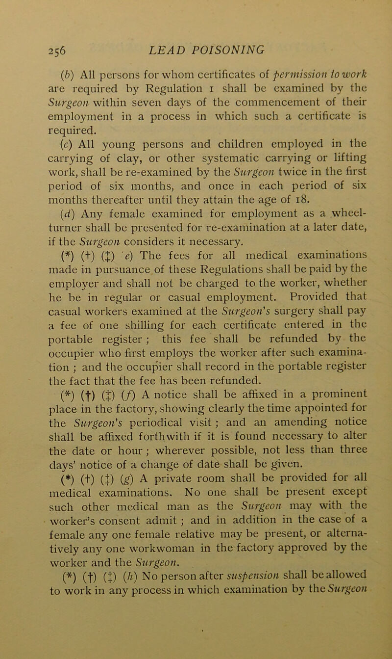 (b) All persons for whom certificates of permission io work are required by Regulation i shall be examined by the Surgeon within seven days of the commencement of their employment in a process in which such a certificate is required. (c) All young persons and children employed in the carrying of clay, or other systematic carrying or lifting work, shall be re-examined by the Surgeon twice in the first period of six months, and once in each period of six months thereafter until they attain the age of 18. (d) Any female examined for employment as a wheel- turner shall be presented for re-examination at a later date, if the Surgeon considers it necessary. (*) (t) (I) 'e) The fees for all medical examinations made in pursuance of these Regulations shall be paid by the employer and shall not be charged to the worker, whether he be in regular or casual employment. Provided that casual workers examined at the Surgeon's surgery shall pay a fee of one shilling for each certificate entered in the portable register ; this fee shall be refunded by the occupier who first employs the worker after such examina- tion ; and the occupier shall record in the portable register the fact that the fee has been refunded. (*) (f) (£) (/) A notice shall be affixed in a prominent place in the factory, showing clearly the time appointed for the Surgeon's periodical visit ; and an amending notice shall be affixed forthwith if it is found necessary to alter the date or hour ; wherever possible, not less than three days’ notice of a change of date shall be given. (*) (t) (I) (g) A private room shall be provided for all medical examinations. No one shall be present except such other medical man as the Surgeon may with the worker’s consent admit ; and in addition in the case of a female any one female relative may be present, or alterna- tively any one workwoman in the factory approved by the worker and the Surgeon. (*) (-j-) (+) (//,) No person after suspension shall be allowed to work in any process in which examination by the Surgeon