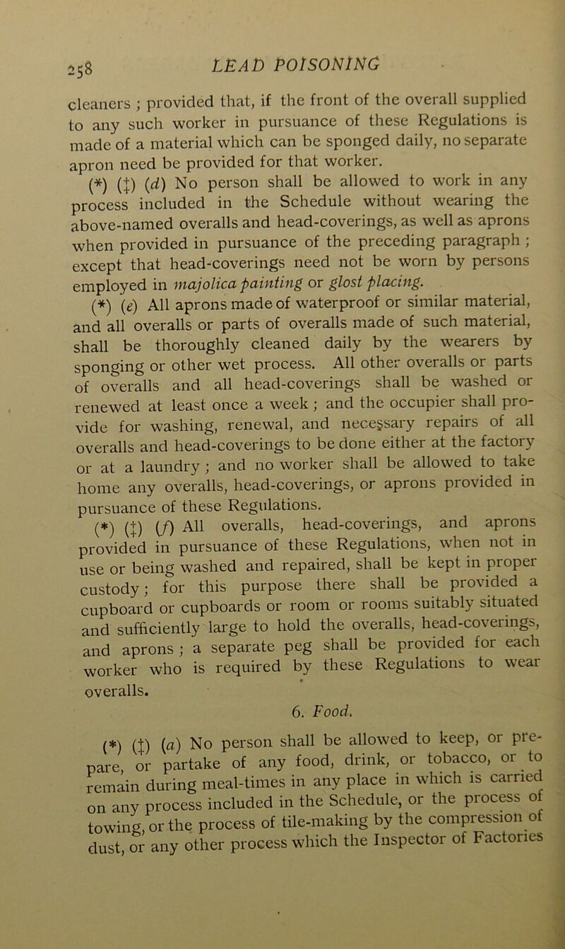 cleaners ; provided that, if the front of the overall supplied to any such worker in pursuance of these Regulations is made of a material which can be sponged daily, no separate apron need be provided for that worker. (*) (+) (d) No person shall be allowed to work in any process included in the Schedule without wearing the above-named overalls and head-coverings, as well as aprons when provided in pursuance of the preceding paragraph ; except that head-coverings need not be worn by persons employed in majolica painting or glost placing. (*) (e) All aprons made of waterproof or similar material, and all overalls or parts of overalls made of such material, shall be thoroughly cleaned daily by the wearers by sponging or other wet process. All other overalls or parts of overalls and all head-coverings shall be washed or renewed at least once a week ) and the occupier shall pro vide for washing, renewal, and necessary repairs of all overalls and head-coverings to be done either at the factory or at a laundry ; and no worker shall be allowed to take home any overalls, head-coverings, or aprons provided in pursuance of these Regulations. (*) (+) (/) A11 overalls, head-coverings, and aprons provided in pursuance of these Regulations, when not in use or being washed and repaired, shall be kept in proper custody; for this purpose there shall be provided a cupboard or cupboards or room or rooms suitably situated and sufficiently large to hold the overalls, head-coverings, and aprons ; a separate peg shall be provided for each worker who is required by these Regulations to wear • overalls. 6. Food. (*\ m No person shall be allowed to keep, 01 pie- pare, or partake of any food, drink, or tobacco, or to remain during meal-times in any place in which is carried on any process included in the Schedule, or the process of towing, or the process of tile-making by the compression of dust, or any other process which the Inspector of Factories