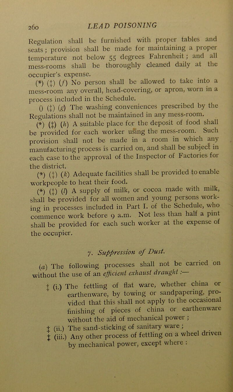 Regulation shall be furnished with proper tables and seats; provision shall be made for maintaining a ptoper temperature not below 55 degrees Fahrenheit; and all mess-rooms shall be thoroughly cleaned daily at the occupier’s expense. (*) (}) (/) No person shall be allowed to take into a mess-room any overall, head-covering, or apron, worn in a process included in the Schedule. 0 (t) (£) The washing conveniences prescribed by the Regulations shall not be maintained in any mess-room. (*) (+) (h) A suitable place for the deposit of food shall be provided for each worker using the mess-room. Such provision shall not be made in a room in which any manufacturing process is carried on, and shall be subject in each case to the approval of the Inspector of Factories for the district. (*) (}) (/c) Adequate facilities shall be provided to enable workpeople to heat their food. (*) (/) A supply of milk, or cocoa made with milk, shall be provided for all women and young persons work- ing in processes included in Part I. of the Schedule, who commence work before 9 a.m. Not less than half a pint shall be provided for each such worker at the expense of the occupier. 7. Suppression of Dust. (a) The following processes shall not be carried on without the use of an efficient exhaust draught: j (i.) The fettling of flat ware, whether china or earthenware, by towing or sandpapering, pro- vided that this shall not apply to the occasional finishing of pieces of china or earthenware without the aid of mechanical power ; t (ii.) The sand-sticking of sanitary ware ; % (iii.) Any other process of fettling on a wheel driven by mechanical power, except where .