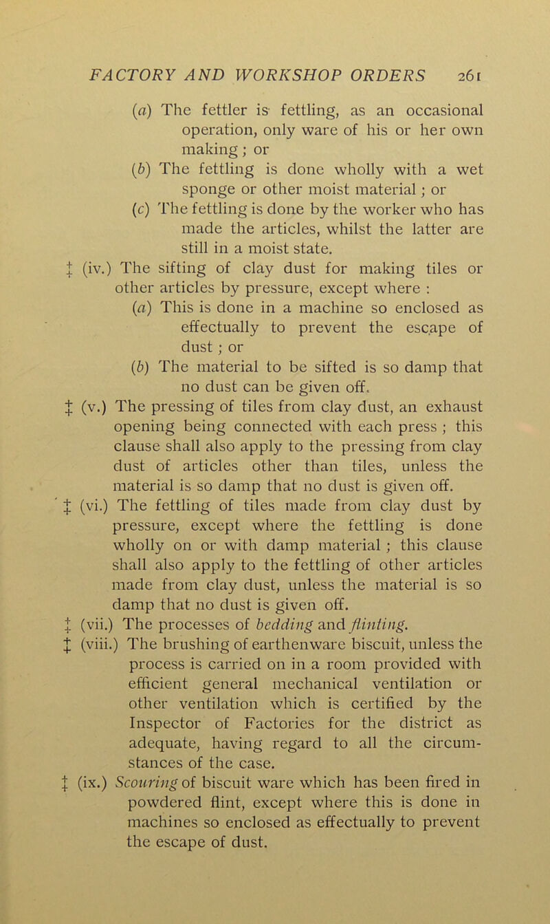 (a) The fettler is- fettling, as an occasional operation, only ware of his or her own making; or (1b) The fettling is clone wholly with a wet sponge or other moist material; or (c) The fettling is clone by the worker who has made the articles, whilst the latter are still in a moist state. I (iv.) The sifting of clay dust for making tiles or other articles by pressure, except where : (a) This is done in a machine so enclosed as effectually to prevent the escape of dust; or (b) The material to be sifted is so damp that no dust can be given off, X (v.) The pressing of tiles from clay dust, an exhaust opening being connected with each press ; this clause shall also apply to the pressing from clay dust of articles other than tiles, unless the material is so clamp that no dust is given off. X (vi.) The fettling of tiles made from clay dust by pressure, except where the fettling is clone wholly on or with damp material; this clause shall also apply to the fettling of other articles made from clay dust, unless the material is so clamp that no dust is given off. X (vii.) The processes of bedding and fiinting. £ (viii.) The brushing of earthenware biscuit, unless the process is carried on in a room provided with efficient general mechanical ventilation or other ventilation which is certified by the Inspector of Factories for the district as adequate, having regard to all the circum- stances of the case. | (ix.) Scouring of biscuit ware which has been fired in powdered flint, except where this is done in machines so enclosed as effectually to prevent the escape of dust.