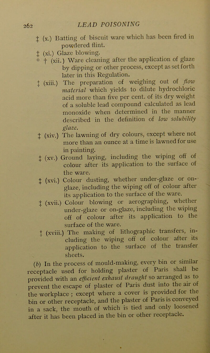 j (x.) Batting of biscuit ware which has been fired in powdered flint. + (xi.) Glaze blowing. e •(• (xii.) Ware cleaning after the application of glaze by dipping or other process, except as set forth later in this Regulation. X (xiii.) The preparation of weighing out of flow material which yields to dilute hydrochloric acid more than five per cent, of its dry weight of a soluble lead compound calculated as lead monoxide when determined in the manner described in the definition of low solubility glaze. + (xiv.) The lawning of dry colours, except where not more than an ounce at a time is lawned for use in painting. X (xv.) Ground laying, including the wiping off of colour after its application to the surface of the ware. X (xvi.) Colour dusting, whether under-glaze or on- glaze, including the wiping off of colour after its application to the surface of the ware. + (xvii.) Colour blowing or aerographing, whether under-glaze or on-glaze, including the wiping off of colour after its application to the surface of the ware. X (xviii.) The making of lithographic transfers, in- cluding the wiping off of colour after its application to the surface of the transfer sheets. (b) In the process of mould-making, every bin or similar receptacle used for holding plaster of Paris shall be provided with an efficient exhaust draught so arranged as to prevent the escape of plaster of Paris dust into the air of the workplace ; except where a cover is provided for the bin or other receptacle, and the plaster of Paris is com e) ed in a sack, the mouth of which is tied and only loosened after it has been placed in the bin or other leceptacle.