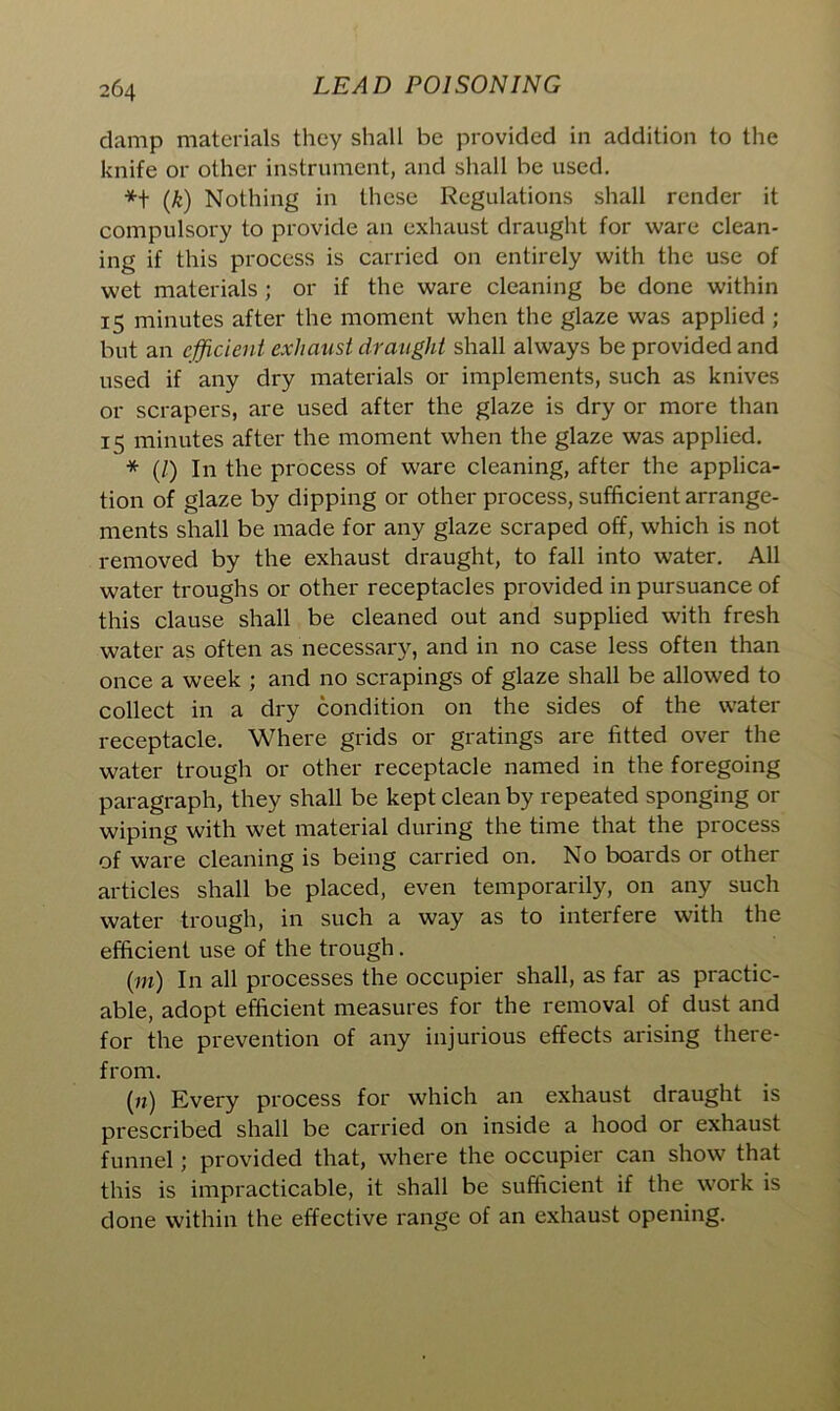 clamp materials they shall be provided in addition to the knife or other instrument, and shall be used. (k) Nothing in these Regulations shall render it compulsory to provide an exhaust draught for ware clean- ing if this process is carried on entirely with the use of wet materials ; or if the ware cleaning be done within 15 minutes after the moment when the glaze was applied ; but an efficient exhaust draught shall always be provided and used if any dry materials or implements, such as knives or scrapers, are used after the glaze is dry or more than 15 minutes after the moment when the glaze was applied. * (/) In the process of ware cleaning, after the applica- tion of glaze by dipping or other process, sufficient arrange- ments shall be made for any glaze scraped off, which is not removed by the exhaust draught, to fall into water. All water troughs or other receptacles provided in pursuance of this clause shall be cleaned out and supplied with fresh water as often as necessary, and in no case less often than once a week ; and no scrapings of glaze shall be allowed to collect in a dry condition on the sides of the water receptacle. Where grids or gratings are fitted over the water trough or other receptacle named in the foregoing paragraph, they shall be kept clean by repeated sponging or wiping with wet material during the time that the process of ware cleaning is being carried on. No boards or other articles shall be placed, even temporarily, on any such water trough, in such a way as to interfere with the efficient use of the trough. (in) In all processes the occupier shall, as far as practic- able, adopt efficient measures for the removal of dust and for the prevention of any injurious effects arising there- from. (n) Every process for which an exhaust draught is prescribed shall be carried on inside a hood or exhaust funnel; provided that, where the occupier can show that this is impracticable, it shall be sufficient if the work is done within the effective range of an exhaust opening.