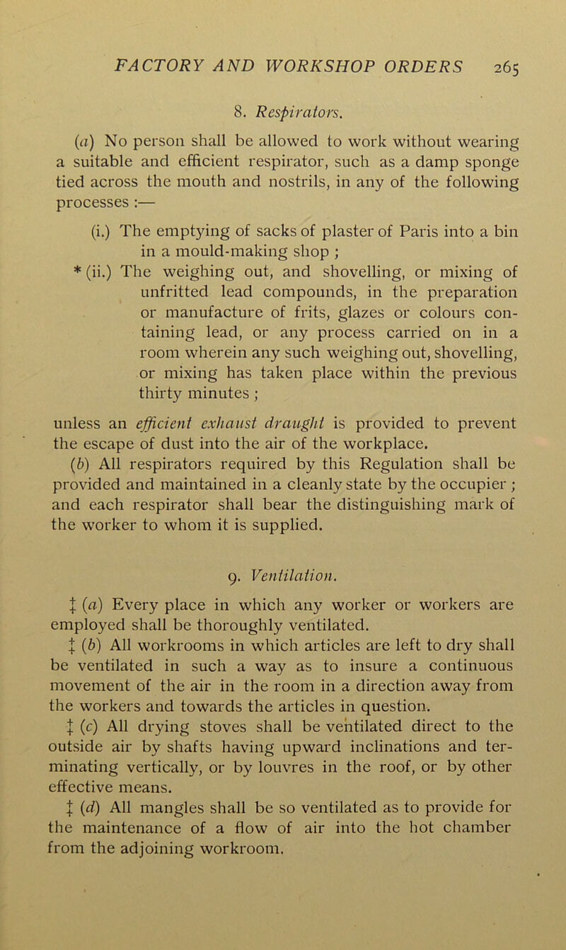 8. Respirators. (a) No person shall be allowed to work without wearing a suitable and efficient respirator, such as a damp sponge tied across the mouth and nostrils, in any of the following processes:— (i.) The emptying of sacks of plaster of Paris into a bin in a mould-making shop ; * (ii.) The weighing out, and shovelling, or mixing of unfritted lead compounds, in the preparation or manufacture of frits, glazes or colours con- taining lead, or any process carried on in a room wherein any such weighing out, shovelling, or mixing has taken place within the previous thirty minutes ; unless an efficient exhaust draught is provided to prevent the escape of dust into the air of the workplace. (b) All respirators required by this Regulation shall be provided and maintained in a cleanly state by the occupier ; and each respirator shall bear the distinguishing mark of the worker to whom it is supplied. 9. Ventilation. j (a) Every place in which any worker or workers are employed shall be thoroughly ventilated. J (b) All workrooms in which articles are left to dry shall be ventilated in such a way as to insure a continuous movement of the air in the room in a direction away from the workers and towards the articles in question. I (c) All drying stoves shall be ventilated direct to the outside air by shafts having upward inclinations and ter- minating vertically, or by louvres in the roof, or by other effective means. \ (d) All mangles shall be so ventilated as to provide for the maintenance of a flow of air into the hot chamber from the adjoining workroom.
