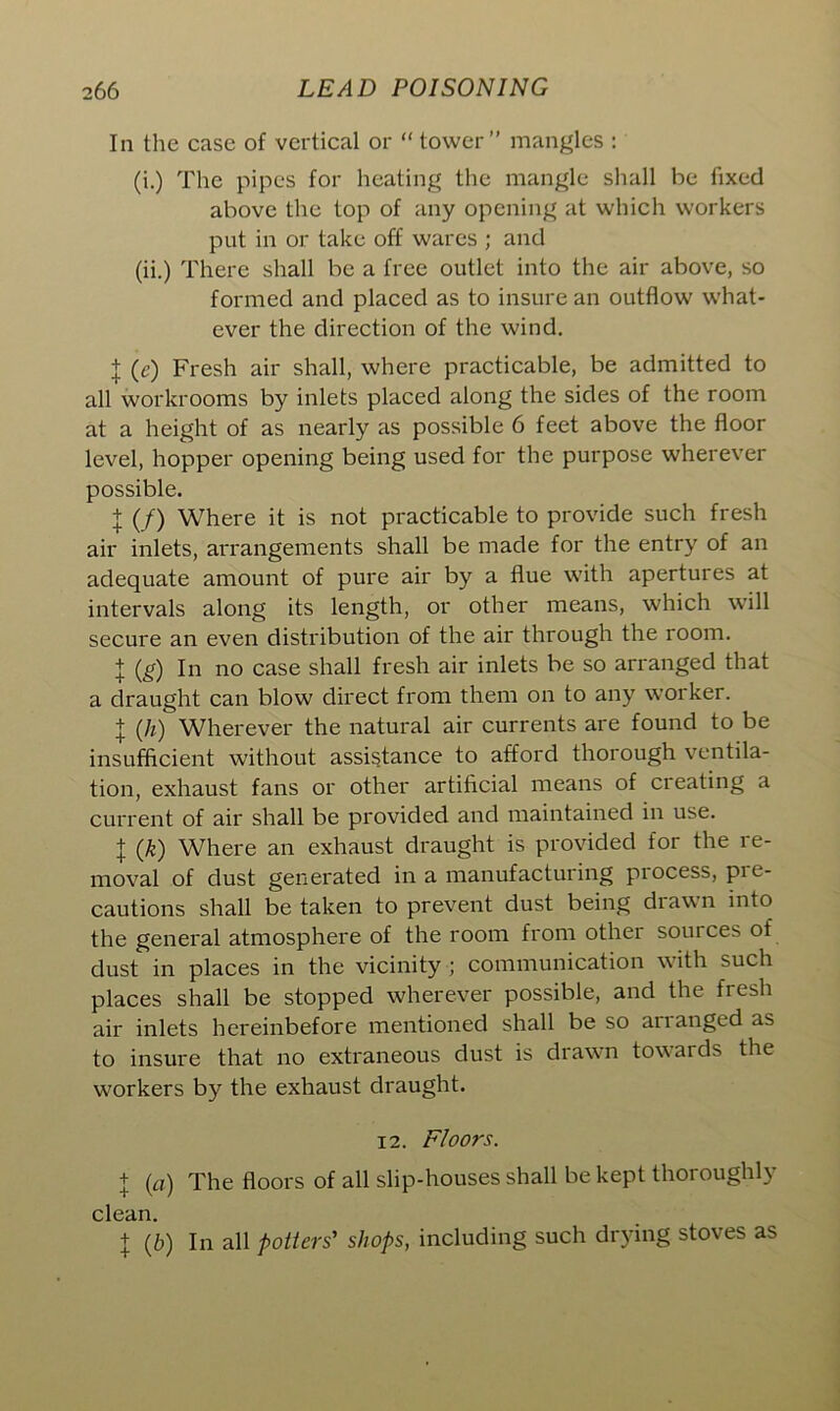 In the case of vertical or “ tower” mangles : (i.) The pipes for heating the mangle shall be fixed above the top of any opening at which workers put in or take off wares ; and (ii.) There shall be a free outlet into the air above, so formed and placed as to insure an outflow what- ever the direction of the wind. I (c) Fresh air shall, where practicable, be admitted to all workrooms by inlets placed along the sides of the room at a height of as nearly as possible 6 feet above the floor level, hopper opening being used for the purpose wherever possible. 1(f) Where it is not practicable to provide such fresh air inlets, arrangements shall be made for the entry of an adequate amount of pure air by a flue with apertures at intervals along its length, or other means, which will secure an even distribution of the air through the room. + (g) In no case shall fresh air inlets be so arranged that a draught can blow direct from them on to any worker. + (h) Wherever the natural air currents are found to be insufficient without assistance to afford thorough ventila- tion, exhaust fans or other artificial means of creating a current of air shall be provided and maintained in use. \ (k) Where an exhaust draught is provided for the re- moval of dust generated in a manufacturing process, pie- cautions shall betaken to prevent dust being drawn into the general atmosphere of the room from other soui ces of dust in places in the vicinity ; communication with such places shall be stopped wherever possible, and the fresh air inlets hereinbefore mentioned shall be so ananged as to insure that no extraneous dust is drawn towards the workers by the exhaust draught. 12. Floors. + (a) The floors of all slip-houses shall be kept thoroughly clean. | (b) In all potters' shops, including such drying stoves as