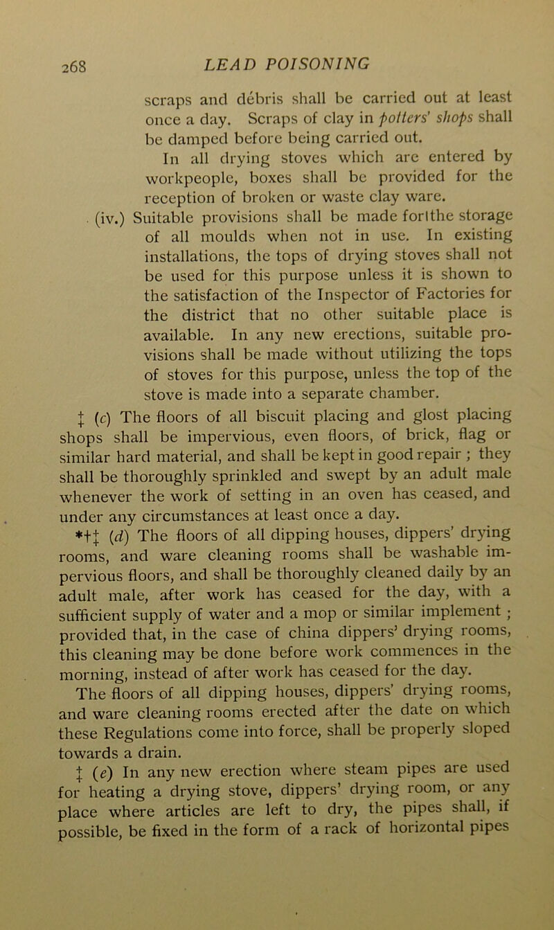 scraps and debris shall be carried out at least once a day. Scraps of clay in potters' shops shall be damped before being carried out. In all drying stoves which are entered by workpeople, boxes shall be provided for the reception of broken or waste clay ware. . (iv.) Suitable provisions shall be made forlthe storage of all moulds when not in use. In existing installations, the tops of drying stoves shall not be used for this purpose unless it is shown to the satisfaction of the Inspector of Factories for the district that no other suitable place is available. In any new erections, suitable pro- visions shall be made without utilizing the tops of stoves for this purpose, unless the top of the stove is made into a separate chamber. + (c) The floors of all biscuit placing and glost placing shops shall be impervious, even floors, of brick, flag or similar hard material, and shall be kept in good repair ; they shall be thoroughly sprinkled and swept by an adult male whenever the work of setting in an oven has ceased, and under any circumstances at least once a day. *++ (rf) The floors of all dipping houses, dippers’ drying rooms, and ware cleaning rooms shall be washable im- pervious floors, and shall be thoroughly cleaned daily by an adult male, after work has ceased for the day, with a sufficient supply of water and a mop or similar implement ; provided that, in the case of china dippers’ drying rooms, this cleaning may be done before work commences in the morning, instead of after work has ceased for the day. The floors of all dipping houses, dippers’ drying rooms, and ware cleaning rooms erected after the date on which these Regulations come into force, shall be properly sloped towards a drain. + (e) In any new erection where steam pipes are used for heating a drying stove, dippers’ drying room, or any place where articles are left to dry, the pipes shall, if possible, be fixed in the form of a rack of horizontal pipes