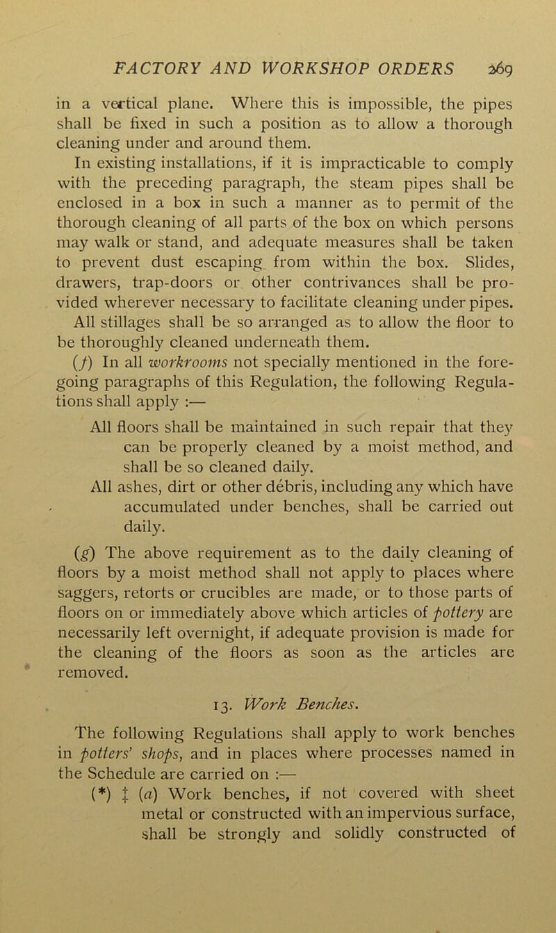in a vertical plane. Where this is impossible, the pipes shall be fixed in such a position as to allow a thorough cleaning under and around them. In existing installations, if it is impracticable to comply with the preceding paragraph, the steam pipes shall be enclosed in a box in such a manner as to permit of the thorough cleaning of all parts of the box on which persons may walk or stand, and adequate measures shall be taken to prevent dust escaping from within the box. Slides, drawers, trap-doors or other contrivances shall be pro- vided wherever necessary to facilitate cleaning under pipes. All stillages shall be so arranged as to allow the floor to be thoroughly cleaned underneath them. (/) In all workrooms not specially mentioned in the fore- going paragraphs of this Regulation, the following Regula- tions shall apply :— All floors shall be maintained in such repair that they can be properly cleaned by a moist method, and shall be so cleaned daily. All ashes, dirt or other debris, including any which have accumulated under benches, shall be carried out daily. (g) The above requirement as to the daily cleaning of floors by a moist method shall not apply to places where saggers, retorts or crucibles are made, or to those parts of floors on or immediately above which articles of pottery are necessarily left overnight, if adequate provision is made for the cleaning of the floors as soon as the articles are removed. 13. Work Benches. The following Regulations shall apply to work benches in potters' shops, and in places where processes named in the Schedule are carried on :— (*) X (a) Work benches, if not covered with sheet metal or constructed with an impervious surface, shall be strongly and solidly constructed of