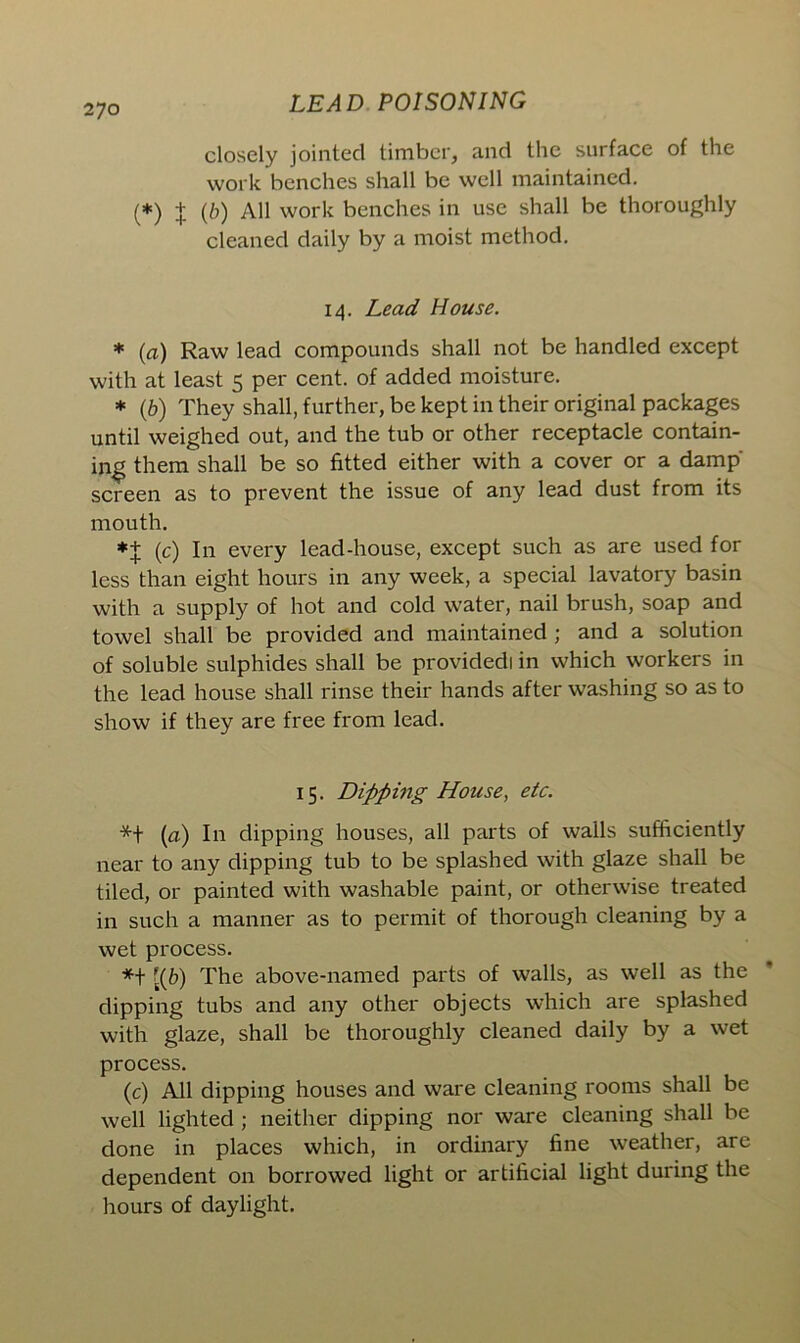 closely jointed timber, and the surface of the work benches shall be well maintained. (*) J (b) All work benches in use shall be thoroughly cleaned daily by a moist method. 14. Lead House. * (a) Raw lead compounds shall not be handled except with at least 5 per cent, of added moisture. * (b) They shall, further, be kept in their original packages until weighed out, and the tub or other receptacle contain- ing them shall be so fitted either with a cover or a damp' screen as to prevent the issue of any lead dust from its mouth. *+ (c) In every lead-house, except such as are used for less than eight hours in any week, a special lavatory basin with a supply of hot and cold water, nail brush, soap and towel shall be provided and maintained ; and a solution of soluble sulphides shall be providedi in which workers in the lead house shall rinse their hands after washing so as to show if they are free from lead. 15. Dipping House, etc. *+ (a) In dipping houses, all parts of walls sufficiently near to any dipping tub to be splashed with glaze shall be tiled, or painted with washable paint, or otherwise treated in such a manner as to permit of thorough cleaning by a wet process. *+ [(b) The above-named parts of walls, as well as the dipping tubs and any other objects which are splashed with glaze, shall be thoroughly cleaned daily by a wet process. (c) All dipping houses and ware cleaning rooms shall be well lighted ; neither dipping nor ware cleaning shall be done in places which, in ordinary fine weather, are dependent on borrowed light or artificial light during the hours of daylight.