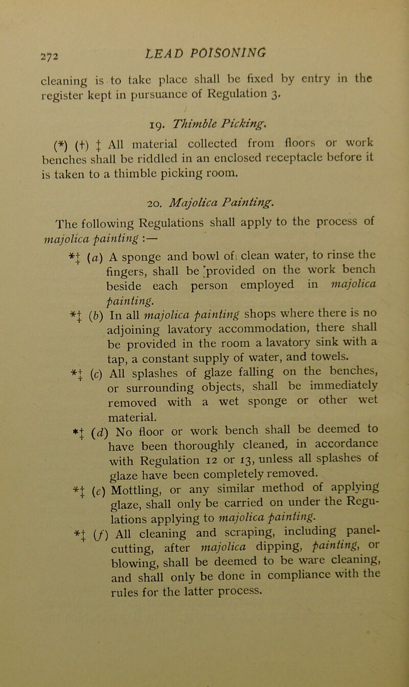 cleaning is to take place shall be fixed by entry in the register kept in pursuance of Regulation 3. 19. Thimble Picking. (*) (f) J All material collected from floors or work benches shall be riddled in an enclosed receptacle before it is taken to a thimble picking room. 20. Majolica Painting. The following Regulations shall apply to the process of majolica painting :— *+ (a) A sponge and bowl ofi clean water, to rinse the fingers, shall be 'provided on the work bench beside each person employed in majolica painting. (b) In all majolica painting shops where there is no adjoining lavatory accommodation, there shall be provided in the room a lavatory sink with a tap, a constant supply of water, and towels. *+ (c) All splashes of glaze falling on the benches, or surrounding objects, shall be immediately removed with a wet sponge or other wet material. *+ (d) No floor or work bench shall be deemed to have been thoroughly cleaned, in accordance with Regulation 12 or 13, unless all splashes of glaze have been completely removed. (c) Mottling, or any similar method of applying glaze, shall only be carried on under the Regu- lations applying to majolica painting. *\ (/) All cleaning and scraping, including panel- cutting, after majolica dipping, painting, or blowing, shall be deemed to be waie cleaning, and shall only be done in compliance with the rules for the latter process.