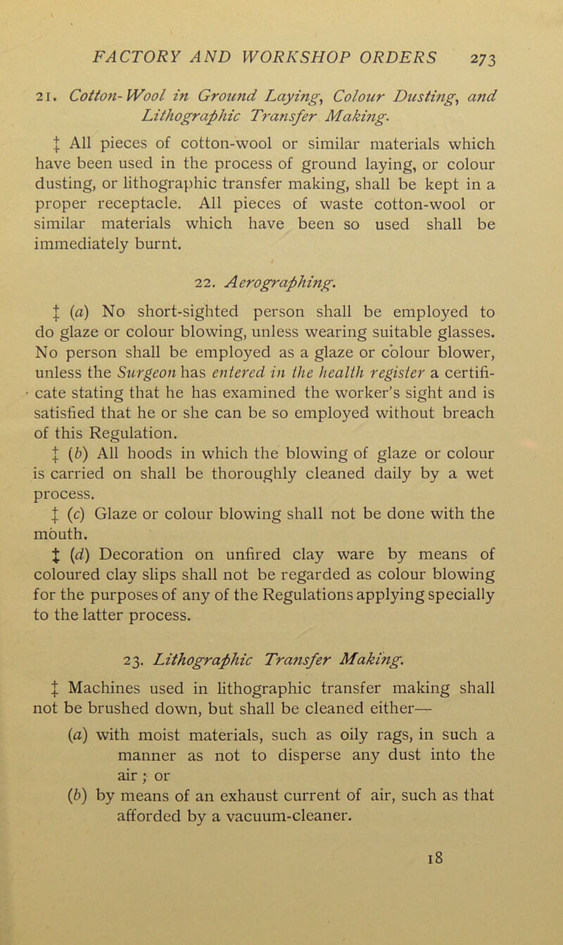 21. Cotton-Wool in Ground Laying, Colour Dusting, and Lithographic Tra7isfer Making. I All pieces of cotton-wool or similar materials which have been used in the process of ground laying, or colour dusting, or lithographic transfer making, shall be kept in a proper receptacle. All pieces of waste cotton-wool or similar materials which have been so used shall be immediately burnt. 22. Aerographing. | (a) No short-sighted person shall be employed to do glaze or colour blowing, unless wearing suitable glasses. No person shall be employed as a glaze or colour blower, unless the Surgeon has entered in the health register a certifi- cate stating that he has examined the worker’s sight and is satisfied that he or she can be so employed without breach of this Regulation. X (b) All hoods in which the blowing of glaze or colour is carried on shall be thoroughly cleaned daily by a wet process. % (c) Glaze or colour blowing shall not be done with the mouth. X (d) Decoration on unfired clay ware by means of coloured clay slips shall not be regarded as colour blowing for the purposes of any of the Regulations applying specially to the latter process. 23. Lithographic Transfer Making. | Machines used in lithographic transfer making shall not be brushed down, but shall be cleaned either— (a) with moist materials, such as oily rags, in such a manner as not to disperse any dust into the air ;• or (b) by means of an exhaust current of air, such as that afforded by a vacuum-cleaner. 18