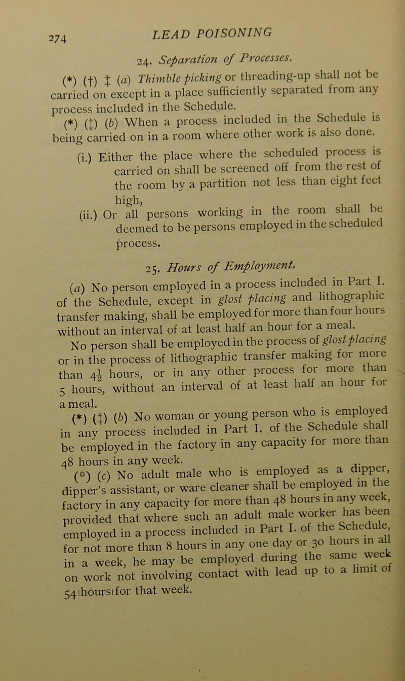 24. Separation of Processes. (*) (•)•) J (a) Thimble picking or threading-up shall not be carried on except in a place sufficiently separated from any process included in the Schedule. (*) (+) (&) When a process included in the Schedule is being carried on in a room where other work is also done. (i) Either the place where the scheduled process is J carried on shall be screened off from the rest of the room by a partition not less than eight feet (ii.) Or all persons working in the room shall be deemed to be persons employed in the scheduled process. 25. Hoars of Employment. (a) No person employed in a process included in Part I. of the Schedule, except in glost placing and lithographic transfer making, shall be employed for more than four hours without an interval of at least half an hour for a meal. No person shall be employed in the process of glost placing or in the process of lithographic transfer making for more than 4^ hours, or in any other process for more than 5 hours, without an interval of at least half an hour for ^ IXIGcll (*) (t) (b) No woman or young person who is employed in any process included in Part I. of the Schedule shall be employed in the factory in any capacity for more than 48 hours in any week. («) (C) No adult male who is employed as a dipper, dipper’s assistant, or ware cleaner shall be employed in the factory in any capacity for more than 48 hours in any week, provided that where such an adult male worker has been employed in a process included in Part I. of the Schedule for not more than 8 hours in any one day or 30 hours in al in a week, he may be employed during the same week on work not involving contact with lead up to a limit o 54ihoursifor that week.