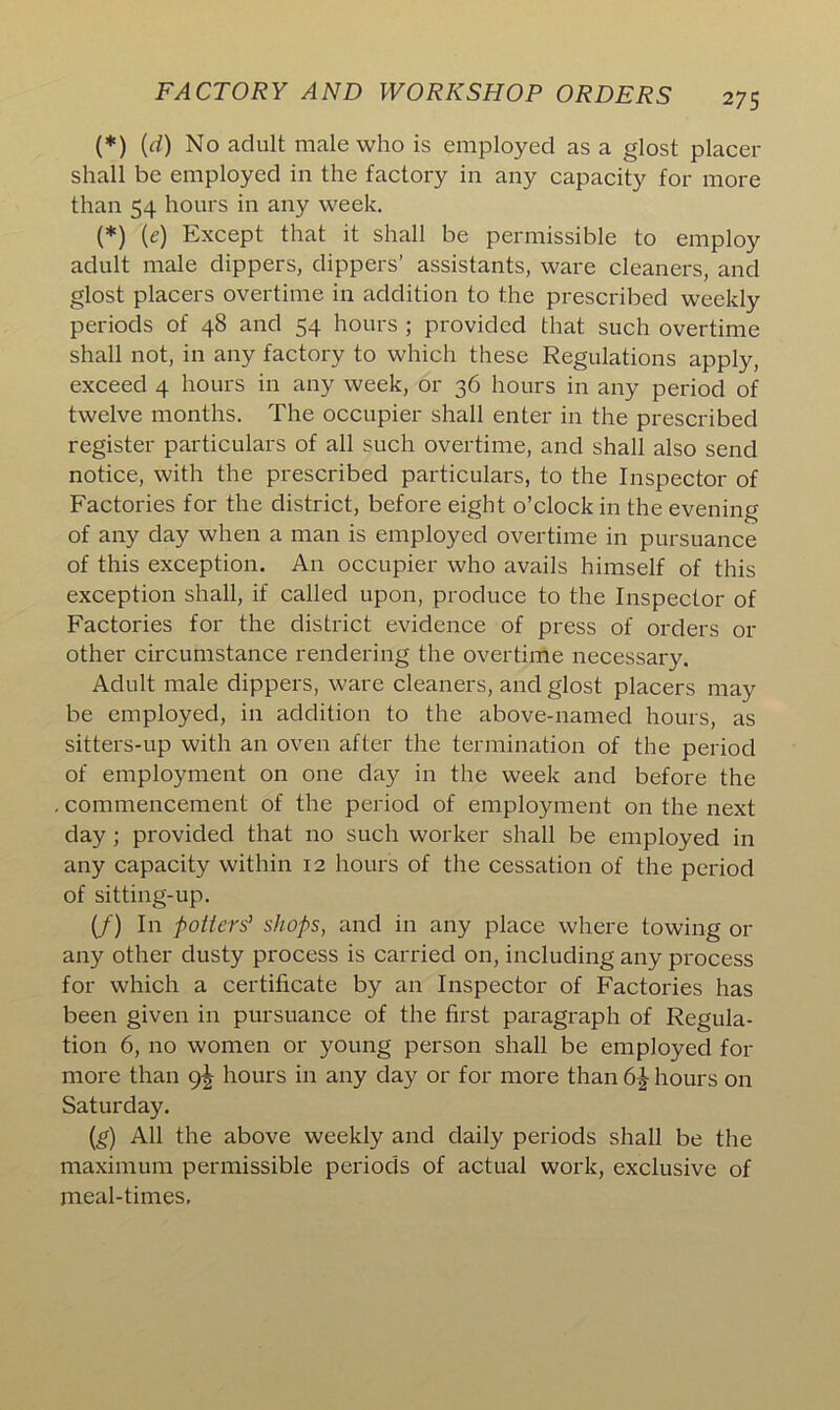 (*) {d) No adult male who is employed as a glost placer shall be employed in the factory in any capacity for more than 54 hours in any week. (*) (e) Except that it shall be permissible to employ adult male dippers, dippers’ assistants, ware cleaners, and glost placers overtime in addition to the prescribed weekly periods of 48 and 54 hours ; provided that such overtime shall not, in any factory to which these Regulations apply, exceed 4 hours in any week, or 36 hours in any period of twelve months. The occupier shall enter in the prescribed register particulars of all such overtime, and shall also send notice, with the prescribed particulars, to the Inspector of Factories for the district, before eight o’clock in the evening of any day when a man is employed overtime in pursuance of this exception. An occupier who avails himself of this exception shall, if called upon, produce to the Inspector of Factories for the district evidence of press of orders or other circumstance rendering the overtime necessary. Adult male dippers, ware cleaners, and glost placers may be employed, in addition to the above-named hours, as sitters-up with an oven after the termination of the period of employment on one day in the week and before the commencement of the period of employment on the next day; provided that no such worker shall be employed in any capacity within 12 hours of the cessation of the period of sitting-up. (/) In potters’ shops, and in any place where towing or any other dusty process is carried on, including any process for which a certificate by an Inspector of Factories has been given in pursuance of the first paragraph of Regula- tion 6, no women or young person shall be employed for more than 9^ hours in any day or for more than 6\ hours on Saturday. (g) All the above weekly and daily periods shall be the maximum permissible periods of actual work, exclusive of meal-times.