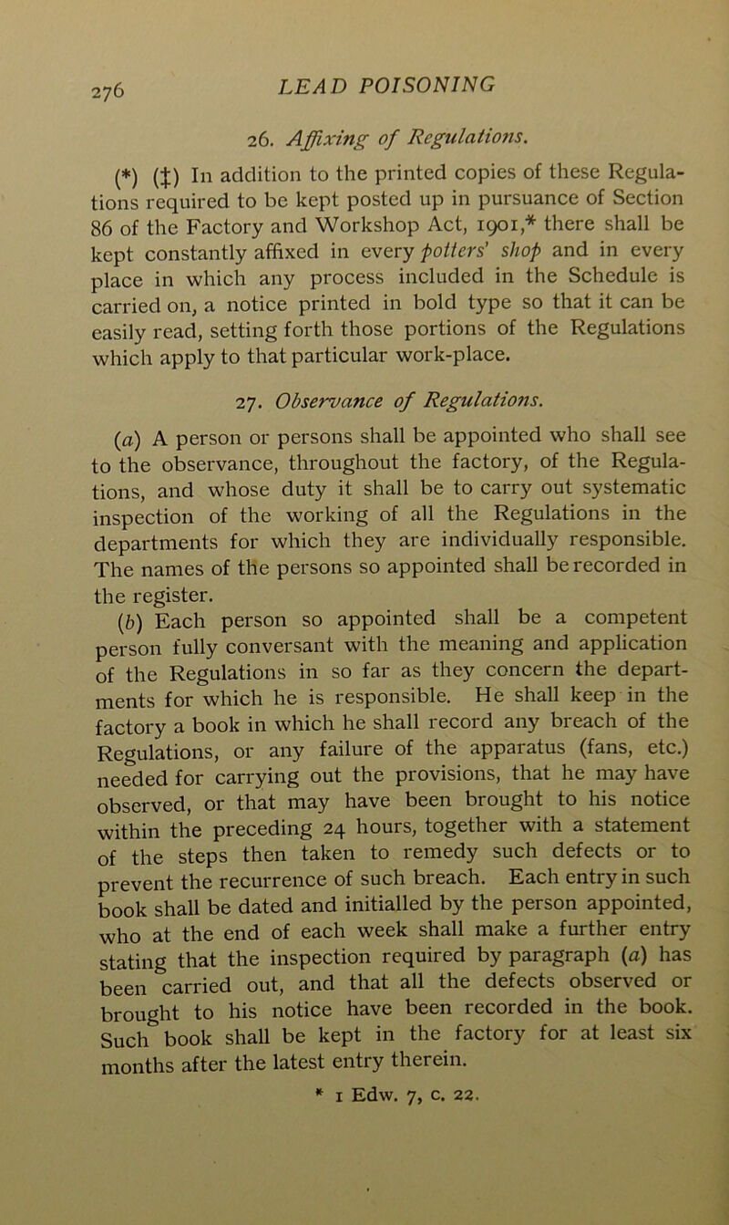 26. Affixing of Regulations. (*) (J) In addition to the printed copies of these Regula- tions required to be kept posted up in pursuance of Section 86 of the Factory and Workshop Act, 1901 ,* there shall be kept constantly affixed in every potters’ shop and in every place in which any process included in the Schedule is carried on, a notice printed in bold type so that it can be easily read, setting forth those portions of the Regulations which apply to that particular work-place. 27. Observance of Regulations. (a) A person or persons shall be appointed who shall see to the observance, throughout the factory, of the Regula- tions, and whose duty it shall be to carry out systematic inspection of the working of all the Regulations in the departments for which they are individually responsible. The names of the persons so appointed shall be recorded in the register. (b) Each person so appointed shall be a competent person fully conversant with the meaning and application of the Regulations in so far as they concern the depart- ments for which he is responsible. He shall keep in the factory a book in which he shall record any breach of the Regulations, or any failure of the apparatus (fans, etc.) needed for carrying out the provisions, that he may have observed, or that may have been brought to his notice within the preceding 24 hours, together with a statement of the steps then taken to remedy such defects or to prevent the recurrence of such breach. Each entry in such book shall be dated and initialled by the person appointed, who at the end of each week shall make a further entry stating that the inspection required by paragraph (a) has been carried out, and that all the defects observed or brought to his notice have been recorded in the book. Such book shall be kept in the factory for at least six months after the latest entry therein. * 1 Edw. 7, c. 22.