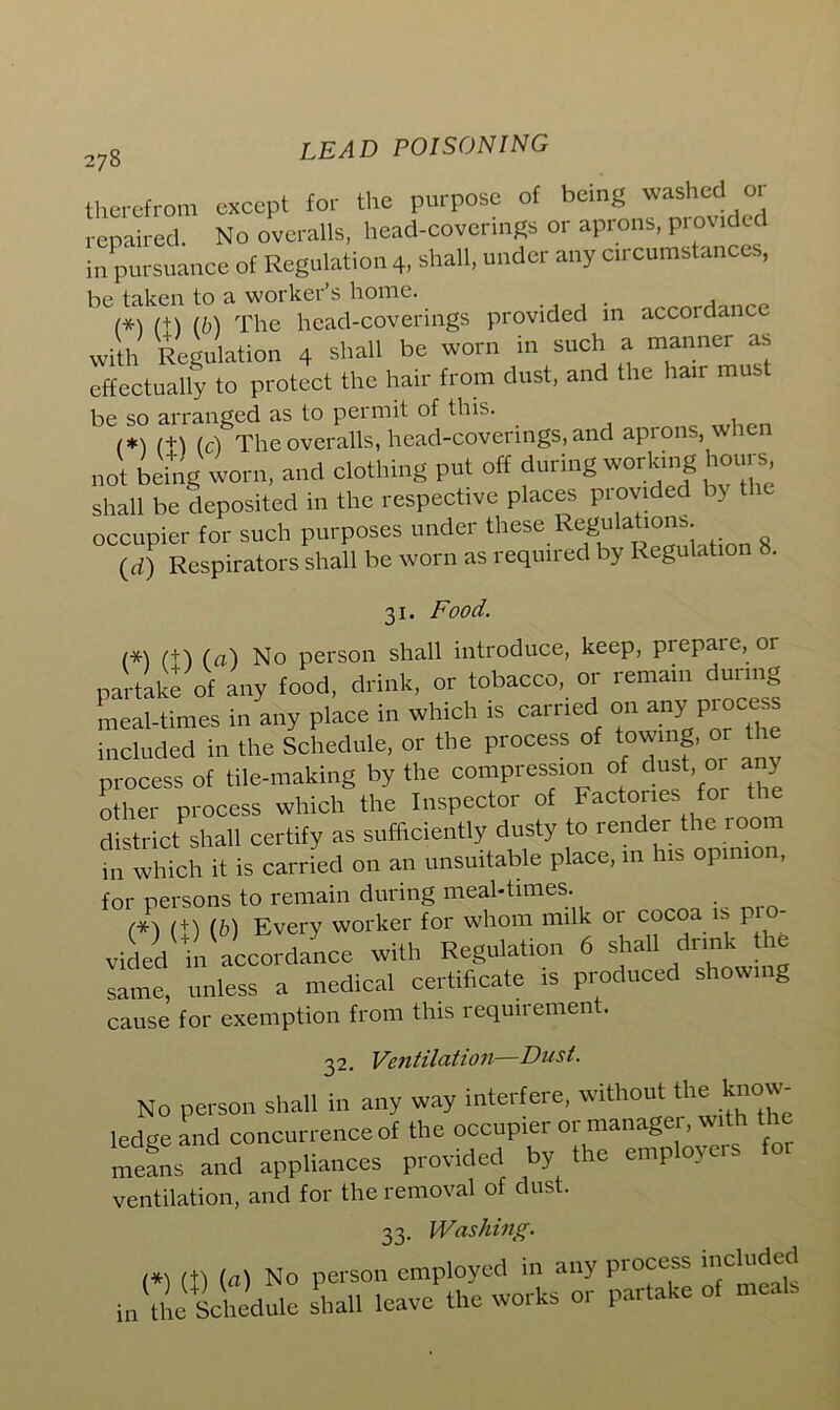 therefrom except for the purpose of being washed or repaired. No overalls, head-coverings or aprons, provided in pursuance of Regulation 4, shall, under any circumstances, be taken to a worker’s home. _ m (+) lb) The head-coverings provided in accordance with Regulation 4 shall be worn in such a manner as effectually to protect the hair from dust, and the hair mus be so arranged as to peimit of this. 1+1 (cl The overalls, head-coverings, and aprons, when not being worn, and clothing put off during working hours, shall be deposited in the respective places provided b) occupier for such purposes under these Regulations. (d) Respirators shall be worn as required by Regulation 8. 31. Food. (*1 (+1 (a) No person shall introduce, keep, prepare, or partake of any food, drink, or tobacco, or remain during meal-times in any place in which is carried on any process included in the Schedule, or the process of towing, or the process of tile-making by the compression of dust or any other process which the Inspector of Factories for the district shall certify as sufficiently dusty to render the room in which it is carried on an unsuitable place, m his opinion, for persons to remain during meal-times. (*} (+') (b) Every worker for whom milk or cocoa s P vided in accordance with Regulation 6 shall drink the same, unless a medical certificate is produced showing cause for exemption from this requiremen . 32. Ventilation Dust. No person shall in any way interfere, without the know- ledge and concurrence of the occupier or manager, with the means and appliances provided by the employers for ventilation, and for the removal of dust. 33. Washing. (*) m (a) No person employed in any process included in the Schedule shall leave the works or partake of meals