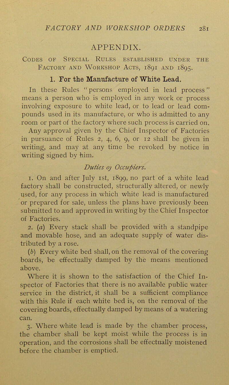 APPENDIX. Codes of Special Rules established under the Factory and Workshop Acts, 1891 and 1895. 1. For the Manufacture of White Lead. In these Rules “ persons employed in lead process ” means a person who is employed in any work or process involving exposure to white lead, or to lead or lead com- pounds used in its manufacture, or who is admitted to any room or part of the factory where such process is carried on. Any approval given by the Chief Inspector of Factories in pursuance of Rules 2, 4, 6, 9, or 12 shall be given in writing, and may at any time be revoked by notice in writing signed by him. Duties oj Occupiers. 1. On and after July 1st, 1899, no part of a white lead factory shall be constructed, structurally altered, or newly used, for any process in which white lead is manufactured or prepared for sale, unless the plans have previously been submitted to and approved in writing by the Chief Inspector of Factories. 2. [a) Every stack shall be provided with a standpipe and movable hose, and an adequate supply of water dis- tributed by a rose. (b) Every white bed shall, on the removal of the covering boards, be effectually damped by the means mentioned above. Where it is shown to the satisfaction of the Chief In- spector of Factories that there is no available public water service in the district, it shall be a sufficient compliance with this Rule if each white bed is, on the removal of the covering boards, effectually damped by means of a watering can. 3. Where white lead is made by the chamber process, the chamber shall be kept moist while the process is in operation, and the corrosions shall be effectually moistened before the chamber is emptied.