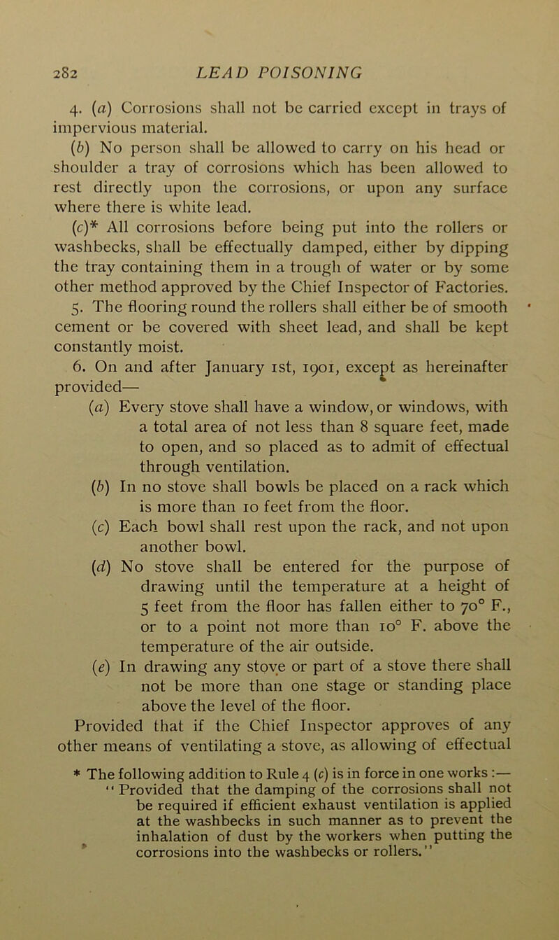 4. (<i) Corrosions shall not be carried except in trays of impervious material. (b) No person shall be allowed to carry on his head or shoulder a tray of corrosions which has been allowed to rest directly upon the corrosions, or upon any surface where there is white lead. (c) * All corrosions before being put into the rollers or washbecks, shall be effectually damped, either by dipping the tray containing them in a trough of water or by some other method approved by the Chief Inspector of Factories. 5. The flooring round the rollers shall either be of smooth cement or be covered with sheet lead, and shall be kept constantly moist. 6. On and after January 1st, 1901, except as hereinafter provided— (a) Every stove shall have a window, or windows, with a total area of not less than 8 square feet, made to open, and so placed as to admit of effectual through ventilation. (b) In no stove shall bowls be placed on a rack which is more than 10 feet from the floor. (c) Each bowl shall rest upon the rack, and not upon another bowl. (d) No stove shall be entered for the purpose of drawing until the temperature at a height of 5 feet from the floor has fallen either to 70° F., or to a point not more than io° F. above the temperature of the air outside. (c) In drawing any stove or part of a stove there shall not be more than one stage or standing place above the level of the floor. Provided that if the Chief Inspector approves of any other means of ventilating a stove, as allowing of effectual * The following addition to Rule 4 (c) is in force in one works :— “ Provided that the damping of the corrosions shall not be required if efficient exhaust ventilation is applied at the washbecks in such manner as to prevent the inhalation of dust by the workers when putting the corrosions into the washbecks or rollers.”