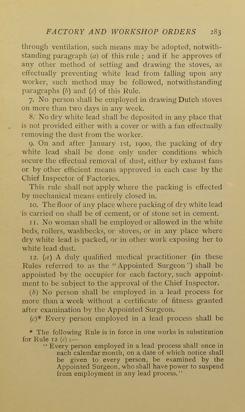 through ventilation, such means may be adopted, notwith- standing paragraph (a) of this rule ; and if he approves of any other method of setting and drawing the stoves, as effectually preventing white lead from falling upon any worker, such method may be followed, notwithstanding paragraphs (b) and (c) of this Rule. 7. No person shall be employed in drawing Dutch stoves on more than two days in any week. 8. No dry white lead shall be deposited in any place that is not provided either with a cover or with a fan effectually removing the dust from the worker. 9. On and after January 1st, 1900, the packing of dry white lead shall be done only under conditions which secure the effectual removal of dust, either by exhaust fans or by other efficient means approved in each case by the Chief Inspector of Factories. This rule shall not apply where the packing is effected by mechanical means entirely closed in. 10. The floor of any place where packing of dry white lead is carried on shall be of cement, or of stone set in cement. 11. No woman shall be employed or allowed in the white beds, rollers, washbecks, or stoves, or in any place where dry white lead is packed, or in other work exposing her to white lead dust. 12. (a) A duly qualified medical practitioner (in these Rules referred to as the “ Appointed Surgeon ”) shall be appointed by the occupier for each factory, such appoint- ment to be subject to the approval of the Chief Inspector. (b) No person shall be employed in a lead process for more than a week without a certificate of fitness granted after examination by the Appointed Surgeon. (c) * Every person employed in a lead process shall be * The following Rule is in force in one works in substitution for Rule 12 (c) :— “ Every person employed in a lead process shall once in each calendar month, on a date of which notice shall be given to every person, be examined by the Appointed Surgeon, who shall have power to suspend from employment in any lead process.”