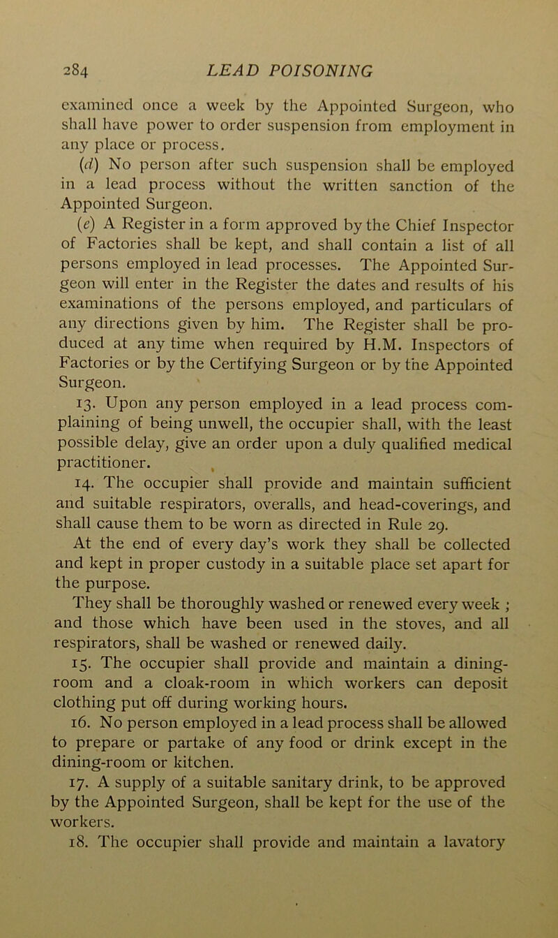 examined once a week by the Appointed Surgeon, who shall have power to order suspension from employment in any place or process. (d) No person after such suspension shall be employed in a lead process without the written sanction of the Appointed Surgeon. (e) A Register in a form approved by the Chief Inspector of Factories shall be kept, and shall contain a list of all persons employed in lead processes. The Appointed Sur- geon will enter in the Register the dates and results of his examinations of the persons employed, and particulars of any directions given by him. The Register shall be pro- duced at any time when required by H.M. Inspectors of Factories or by the Certifying Surgeon or by the Appointed Surgeon. 13. Upon any person employed in a lead process com- plaining of being unwell, the occupier shall, with the least possible delay, give an order upon a duly qualified medical practitioner. 14. The occupier shall provide and maintain sufficient and suitable respirators, overalls, and head-coverings, and shall cause them to be worn as directed in Rule 29. At the end of every day’s work they shall be collected and kept in proper custody in a suitable place set apart for the purpose. They shall be thoroughly washed or renewed every week ; and those which have been used in the stoves, and all respirators, shall be washed or renewed daily. 15. The occupier shall provide and maintain a dining- room and a cloak-room in which workers can deposit clothing put off during working hours. 16. No person employed in a lead process shall be allowed to prepare or partake of any food or drink except in the dining-room or kitchen. 17. A supply of a suitable sanitary drink, to be approved by the Appointed Surgeon, shall be kept for the use of the workers. 18. The occupier shall provide and maintain a lavatory