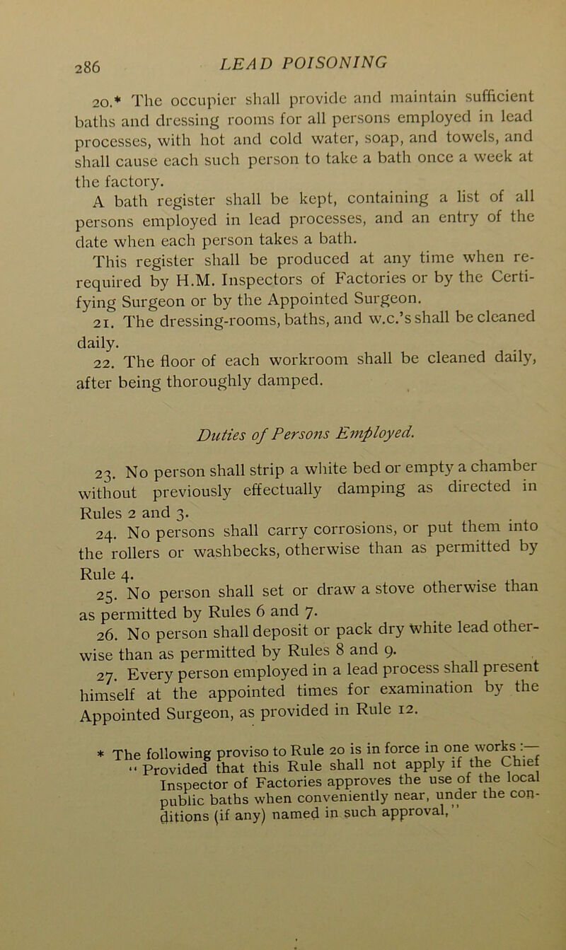 20* •• The occupier shall provide and maintain sufficient baths and dressing rooms for all persons employed in lead processes, with hot and cold water, soap, and towels, and shall cause each such person to take a bath once a week at the factory. A bath register shall be kept, containing a list of all persons employed in lead processes, and an entry of the date when each person takes a bath. This register shall be produced at any time when re- required by H.M. Inspectors of Factories or by the Certi- fying Surgeon or by the Appointed Surgeon. 21. The dressing-rooms, baths, and w.c.’s shall be cleaned daily. 22. The floor of each workroom shall be cleaned daily, after being thoroughly damped. Duties of Persons Employed. 23. No person shall strip a white bed 01 empty a chamber without previously effectually damping as directed in Rules 2 and 3. 24. No persons shall carry corrosions, or put them into the rollers or washbecks, otherwise than as permitted by Rule 4. 25. No person shall set or draw a stove otherwise than as permitted by Rules 6 and 7. 26. No person shall deposit or pack dry white lead other- wise than as permitted by Rules 8 and 9. 27. Every person employed in a lead process shall present himself at the appointed times for examination by the Appointed Surgeon, as provided in Rule 12. * The following proviso to Rule 20 is in force in one works •• Provided that this Rule shall not apply if the Chief Inspector of Factories approves the use of the local public baths when conveniently near, under the con- ditions (if any) named in such approval,