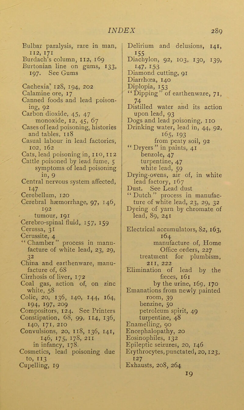 Bulbar paralysis, rare in man, 112, 171 Burdach’s column, 112, 169 Burtonian line on gums, 133, 197. See Gums Cachexia'' 128, 194, 202 Calamine ore, 17 Canned foods and lead poison- ing, 92 Carbon dioxide, 45, 47 monoxide, 12, 45, 67 Cases of lead poisoning, histories and tables, 118 Casual labour in lead factories, 102, 162 Cats, lead poisoning in, no, 112 Cattle poisoned by lead fume, 5 symptoms of lead poisoning in, 9 Central nervous system affected, H7 Cerebellum, 120 Cerebral haemorrhage, 97, 146, 192 tumour, 191 Cerebro-spinal fluid, 157, 159 Cerussa, 31 Cerussite, 4 “Chamber” process in manu- facture of white lead, 23, 29, 32 China and earthenware, manu- facture of, 68 Cirrhosis of liver, 172 Coal gas, action of, on zinc white, 58 Colic, 20, 136, 140, 144, 164, 194, 197, 209 Compositors, 124. See Printers Constipation, 68, 99, 114, 136, 140, 171, 210 Convulsions, 20, 118, 136, 141, 146, 175, 178, 211 in infancy, 178, Cosmetics, lead poisoning due to, 113 Cupelling, 19 Delirium and delusions, 141, 155 Diachylon, 92, 103, 130, 139, 147. 153 Diamond cutting, 91 Diarrhoea, 140 Diplopia, 153 “ Dipping” of earthenware, 71, 74 Distilled water and its action upon lead, 93 Dogs and lead poisoning, no Drinking water, lead in, 44, 92, 165, 193 from peaty soil, 92 “ Dryers” in paints, 41 benzole, 47 turpentine, 47 white lead, 59 Drying-ovens, air of, in white lead factory, 167 Dust. See Lead dust “Dutch” process in manufac- ture of white lead, 23, 29, 32 Dyeing of yarn by chromate of lead, 89, 241 Electrical accumulators, 82, 163, 164 manufacture of, Home Office orders, 227 treatment for plumbism, 211, 222 Elimination of lead by the faeces, 161 by the urine, 169, 170 Emanations from newly painted room, 39 benzine, 50 petroleum spirit, 49 turpentine, 48 Enamelling, 90 Encephalopathy, 20 Eosinophiles, 132 Epileptic seizures, 20, 146 Erythrocytes, punctated, 20,123, 127 Exhausts, 208, 264 19
