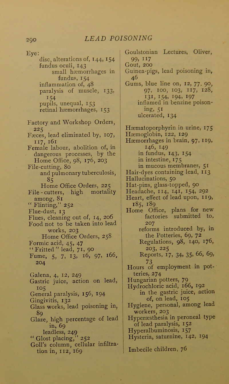Eye: disc, alterations of, 144, 154 fundus oculi, 143 small hemorrhages in fundus, 154 inflammation of, 48 paralysis of muscle, 133, 154 pupils, unequal, 153 retinal hemorrhages, 153 Factory and Workshop Orders, 225 Feces, lead eliminated by, 107, 117, 161 Female labour, abolition of, in dangerous processes, by the Home Office, 98, 176, 203 File-cutting, 80 and pulmonary tuberculosis, 85 Home Office Orders, 225 File-cutters, high mortality among, 81 “ Flinting,” 252 Flue-dust, 13 Flues, cleaning out of, 14, 206 Food not to be taken into lead works, 203 Home Office Orders, 258 Formic acid, 45, 47 “ Fritted ” lead, 71, 90 Fume, 5, 7, 13, 16, 97, 166, 204 Galena, 4, 12, 249 Gastric juice, action on lead, 105 General paralysis, 156, 194 Gingivitis, 132 Glass works, lead poisoning in, 89 Glaze, high percentage of lead in, 69 leadless, 249 “ Glost placing,” 252 Goll’s column, cellular infiltra- tion in, 112, 169 Goulstonian Lectures, Oliver, 99, 117 Gout, 200 Guinea-pigs, lead poisoning in, 46 Gums, blue line on, 12, 77, 90, 97, 100, 103, 117, 128, I3L 154, 194, 197 inflamed in benzine poison- ing, 51 ulcerated, 134 Haematoporphyrin in urine, 175 Haemoglobin, 122, 129 Haemorrhages in brain, 97, 119, 146, 149 in fundus, 143, 154 in intestine, 175 in mucous membranes, 51 Hair-dyes containing lead, 113 Hallucinations, 50 Hat-pins, glass-topped, 90 Headache, 114, 141, 154, 292 Heart, effect of lead upon, 119, 185, 189 Home Office, plans for new factories submitted to, 207 reforms introduced by, in the Potteries, 69, 72 Regulations, 98, 140, 176, 203, 225 Reports, 17, 34, 35> 66> 69> 73 Hours of employment in pot- teries, 274 Hungarian potters, 79 Hydrochloric acid, 166, 192 . in the gastric juice, action of, on lead, 105 Hygiene, personal, among lead workers, 203 Hypermsthesia in peroneal type of lead paralysis, 152 Hyperalbuminosis, 157 Hysteria, saturnine, 142, 194 Imbecile children, 76