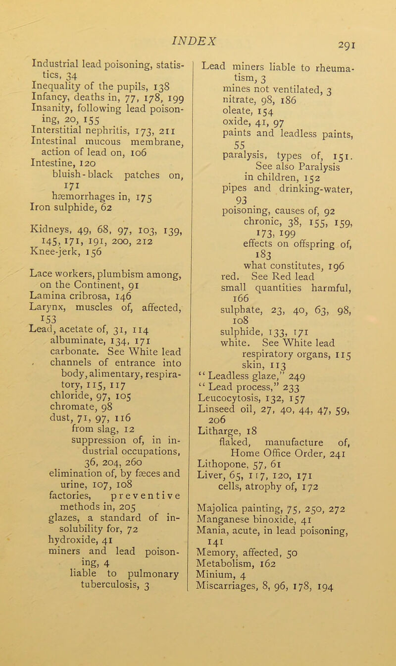 Industrial lead poisoning, statis- tics, 34 Inequality of the pupils, 138 Infancy, deaths in, 77, 178, 199 Insanity, following lead poison- ing, 20, 155 Interstitial nephritis, 173, 211 Intestinal mucous membrane, action of lead on, 106 Intestine, 120 bluish-black patches on, 171 haemorrhages in, 175 Iron sulphide, 62 Kidneys, 49, 68, 97, 103, 139, 145, 171, 191, 200, 212 Knee-jerk, 156 Lace workers, plumbism among, on the Continent, 91 Lamina cribrosa, 146 Larynx, muscles of, affected, 153 Lead, acetate of, 31, 114 albuminate, 134, 171 carbonate. See White lead channels of entrance into body, alimentary, respira- tory, 115, 117 chloride, 97, 105 chromate, 98 dust, 71, 97, 116 from slag, 12 suppression of, in in- dustrial occupations, 36, 204, 260 elimination of, by faeces and urine, 107, 108 factories, preventive methods in, 205 glazes, a standard of in- solubility for, 72 hydroxide, 41 miners and lead poison- . ing, 4 liable to pulmonary 291 Lead miners liable to rheuma- tism, 3 mines not ventilated, 3 nitrate, 98, 186 oleate, 154 oxide, 41, 97 paints and leadless paints, 55 paralysis, types of, 151. See also Paralysis in children, 152 pipes and drinking-water, 93 . poisoning, causes of, 92 chronic, 38, 155, 159, 173, 199 effects on offspring of, 183 what constitutes, 196 red. See Red lead small quantities harmful, 166 sulphate, 23, 40, 63, 98, 108 sulphide, 133, 171 white. See White lead respiratory organs, 115 skin, 113 “ Leadless glaze,” 249 “ Lead process,” 233 Leucocytosis, 132, 157 Linseed oil, 27, 40, 44, 47, 59, 206 Litharge, 18 flaked, manufacture of, Home Office Order, 241 Lithopone, 57, 61 Liver, 65, 117, 120, 171 cells, atrophy of, 172 Majolica painting, 75, 250, 272 Manganese binoxide, 41 Mania, acute, in lead poisoning, 141 Memory, affected, 50 Metabolism, 162 Minium, 4