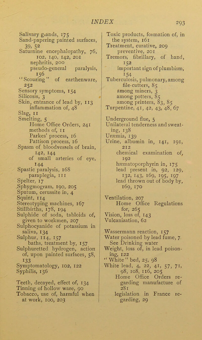 Salivary glands, 175 Sand-papering painted surfaces, 39, 52 Saturnine encephalopathy, 76, 102, 140, 142, 201 nephritis, 200 pseudo-general paralysis, 156 “Scouring” of earthenware, 252 Sensory symptoms, 154 Silicosis, 3 Skin, entrance of lead by, 113 inflammation of, 48 Slag, 11 Smelting, 5 Home Office Orders, 241 methods of, 11 Parkes’ process, 16 Pattison process, 16 Spasm of bloodvessels of brain, 142, 144 of small arteries of eye, . *44 Spastic paralysis, 168 paraplegia, 111 Spelter, 17 -Sphygmogram, 190, 205 Sputum, cerussite in, 4 Squint, 114 Stereotyping machines, 167 Stillbirths, 178, 194 Sulphide of soda, tabloids of, given to workmen, 207 Sulphocyanide of potassium in saliva, 134 Sulphur, 114, 157 baths, treatment by, 157 Sulphuretted hydrogen, action of, upon painted surfaces, 58, 133 Symptomatology, 102, 122 Syphilis, 156 Teeth, decayed, effect of, 134 Tinning of hollow ware, 90 Tobacco, use of, harmful when at work, 100, 203 293 Toxic products, foimation of, in the system, 161 Treatment, curative, 209 preventive, 201 Tremors, fibrillary, of hand, important sign of plumbism, 154 Tuberculosis, pulmonary, among file-cutters, 85 among miners, 3 among potters, 85 among printers, 83, 85 Turpentine, 41, 42, 43, 48, 67 Underground flue, 5 Unilateral tenderness and sweat- ing, 138 Uraemia, 139 Urine, albumin in, 141, 191, 212 chemical examination of, 192 haematoporphyrin in, 175 lead present in, 92, 129, 132, 143, 169, 195, 197 lead thrown out of body by, 169, 170 Ventilation, 207 Home Office Regulations for, 265 Vision, loss of, 143 Vulcanization, 62 Wassermann reaction, 157 Water poisoned by lead fume, 7, See Drinking water Weight, loss of, in lead poison- ing, 122 “White” bed, 25, 98 White lead, 4, 22, 41, 57, 71, 98, 108, 116, 205 Home Office Orders re- garding manufacture of 281 legislation in France re- garding, 29