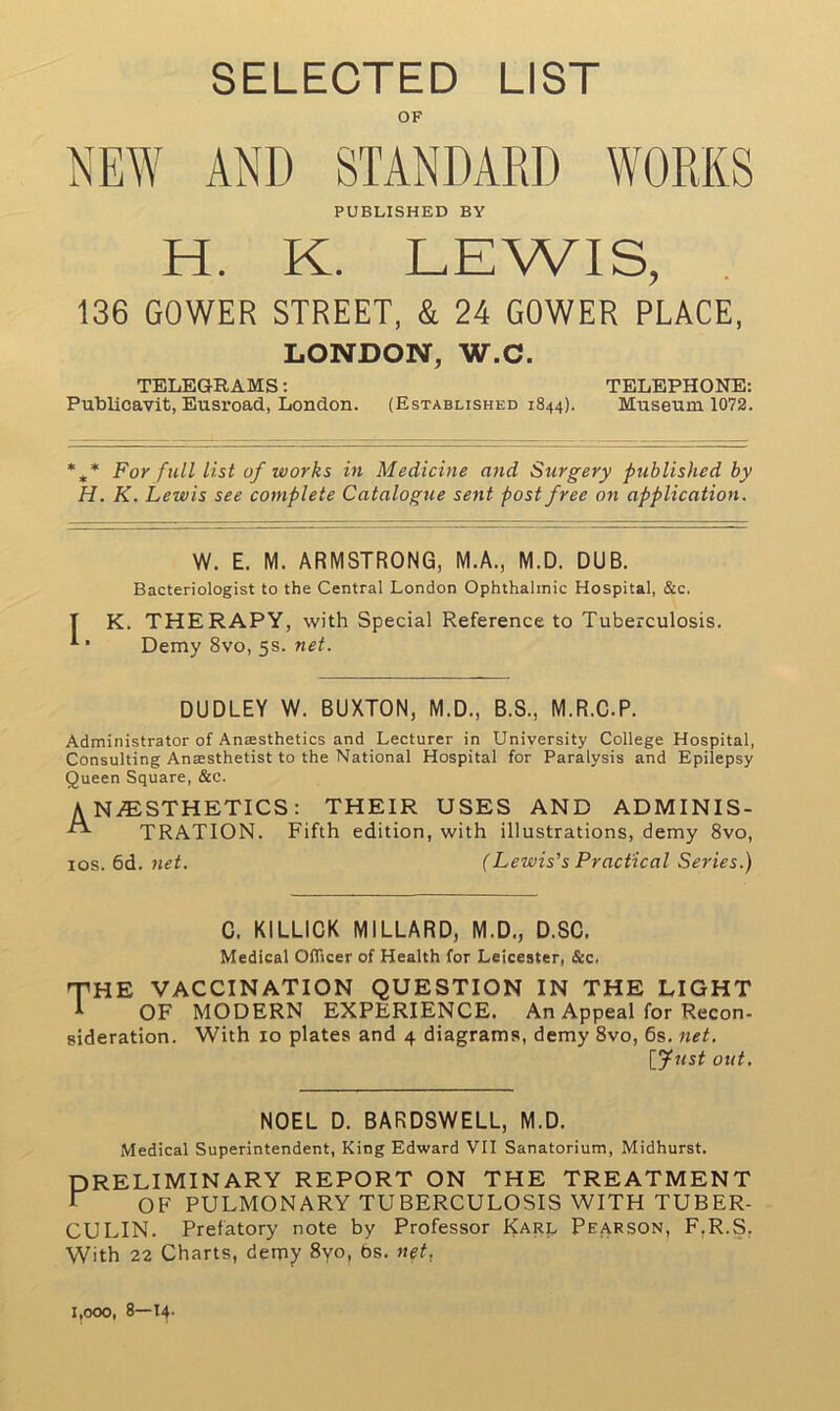 SELECTED LIST OF NEW AND STANDARD WORKS PUBLISHED BY H. K. LEWIS, 136 GOWER STREET, & 24 GOWER PLACE, LONDON, W.C. TELEGRAMS: TELEPHONE: Publicavit, Eusroad, London. (Established 1844). Museum 1072. *„* For full list of works in Medicine and Surgery published by H. K. Lewis see complete Catalogue sent post free on application. W. E. M. ARMSTRONG, M.A., M.D. DUB. Bacteriologist to the Central London Ophthalmic Hospital, &c, K. THERAPY, with Special Reference to Tuberculosis. Demy 8vo, 5s. net. DUDLEY W. BUXTON, M.D., B.S., M.R.C.P. Administrator of Aneesthetics and Lecturer in University College Hospital, Consulting Ansesthetist to the National Hospital for Paralysis and Epilepsy Queen Square, &c. ANAESTHETICS: THEIR USES AND ADMINIS- ^ TRATION. Fifth edition, with illustrations, demy 8vo, 10s. 6d. net. (Lewis's Practical Series.) C. KILLICK MILLARD, M.D., D.SC. Medical Officer of Health for Leicester, &c. THE VACCINATION QUESTION IN THE LIGHT I OF MODERN EXPERIENCE. An Appeal for Recon- sideration. With 10 plates and 4 diagrams, demy 8vo, 6s. net. [fust out. NOEL D. BARDSWELL, M.D. Medical Superintendent, King Edward VII Sanatorium, Midhurst. PRELIMINARY REPORT ON THE TREATMENT P OF PULMONARY TUBERCULOSIS WITH TUBER- CULIN. Prefatory note by Professor Karl Pearson, F.R.S. With 22 Charts, demy 8yo, bs. net. 1,000, 8—14.