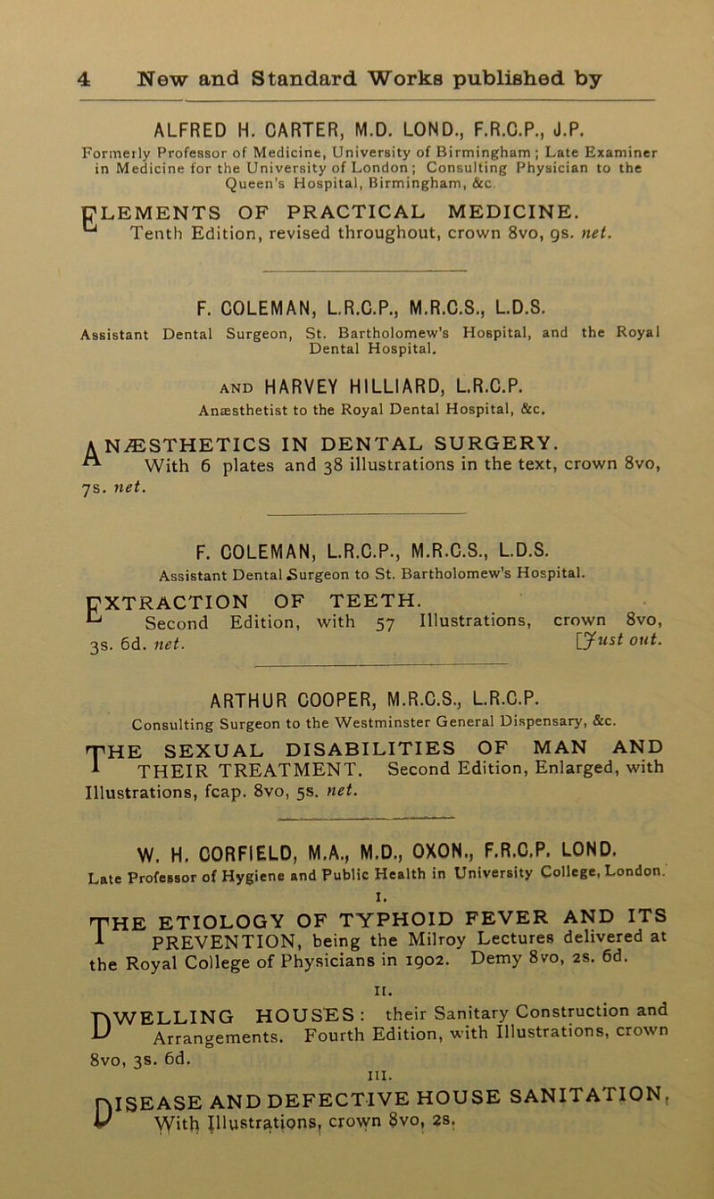 ALFRED H. CARTER, M.D. LOND., F.R.C.P., J.P. Formerly Professor of Medicine, University of Birmingham ; Late Examiner in Medicine for the University of London ; Consulting Physician to the Queen’s Hospital, Birmingham, &c. CLEMENTS OF PRACTICAL MEDICINE. Tenth Edition, revised throughout, crown 8vo, gs. net. F. COLEMAN, L.R.C.P., M.R.C.S., L.D.S. Assistant Dental Surgeon, St. Bartholomew’s Hospital, and the Royal Dental Hospital. AND HARVEY HILLIARD, L.R.C.P. Anresthetist to the Royal Dental Hospital, &c. A NAESTHETICS IN DENTAL SURGERY. ** With 6 plates and 38 illustrations in the text, crown 8vo, 7s. net. F. COLEMAN, L.R.C.P., M.R.C.S., L.D.S. Assistant Dental Surgeon to St. Bartholomew's Hospital. EXTRACTION OF TEETH. ^ Second Edition, with 57 Illustrations, crown 8vo, 3s. 6d. net. [Just out. ARTHUR COOPER, M.R.C.S., L.R.C.P. Consulting Surgeon to the Westminster General Dispensary, &c. rpHE SEXUAL DISABILITIES OF MAN AND ^ THEIR TREATMENT. Second Edition, Enlarged, with Illustrations, fcap. 8vo, 5s. net. W. H. CORFIELD, M.A., M.D., OXON., F.R.C.P. LOND. Late Professor of Hygiene and Public Health in University College, London. I. 'THE ETIOLOGY OF TYPHOID FEVER AND ITS 1 PREVENTION, being the Milroy Lectures delivered at the Royal College of Physicians in 1902. Demy 8vo, 2s. 6d. n. DWELLING HOUSES: their Sanitary Construction and Arrangements. Fourth Edition, with Illustrations, crown Arrangements 8vo, 3s. 6d. hi. niSEASE AND DEFECTIVE HOUSE SANITATION. U Witli Illustrations, crown 8vo, 2s.