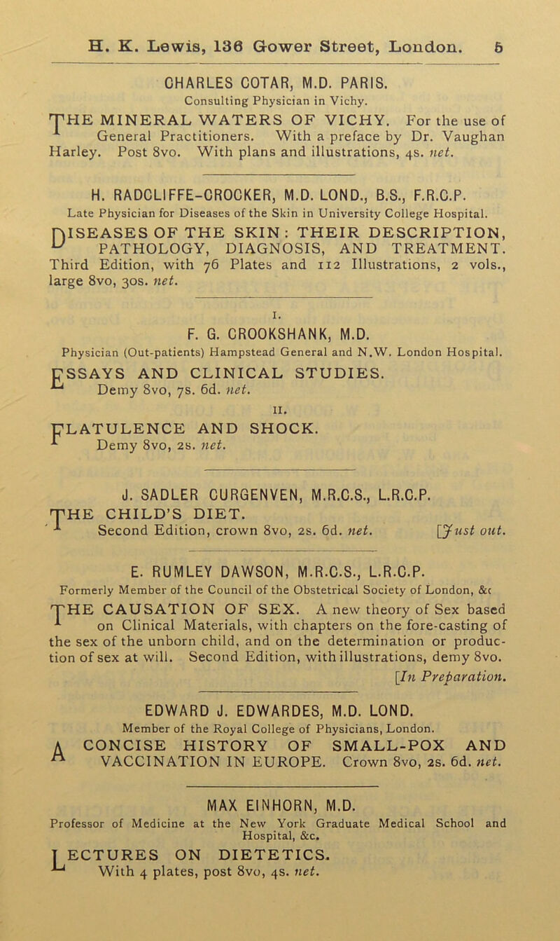 CHARLES COTAR, M.D. PARIS. Consulting Physician in Vichy. THE MINERAL WATERS OF VICHY. For the use of General Practitioners. With a preface by Dr. Vaughan Harley. Post 8vo. With plans and illustrations, 4s. net. H. RADCLIFFE-CROCKER, M.D. LOND., B.S., F.R.C.P. Late Physician for Diseases of the Skin in University College Hospital. HISEASESOF THE SKIN: THEIR DESCRIPTION, U PATHOLOGY, DIAGNOSIS, AND TREATMENT. Third Edition, with 76 Plates and 112 Illustrations, 2 vols., large 8vo, 30s. net. I. F. G. CROOKSHANK, M.D. Physician (Out-patients) Hampstead General and N.W. London Hospital. ESSAYS AND CLINICAL STUDIES. Demy 8vo, 7s. 6d. net. II. ULATULENCE AND SHOCK. *■ Demy 8vo, 2s. net. 'HE J. SADLER CURGENVEN, M.R.C.S., L.R.C.P. CHILD’S DIET. Second Edition, crown 8vo, 2s. 6d. net. [Just out. E. RUMLEY DAWSON, M.R.C.S., L.R.C.P. Formerly Member of the Council of the Obstetrical Society of London, &c THE CAUSATION OF SEX. A new theory of Sex based on Clinical Materials, with chapters on the fore-casting of the sex of the unborn child, and on the determination or produc- tion of sex at will. Second Edition, with illustrations, demy 8vo. [In Preparation. EDWARD J. EDWARDES, M.D. LOND. Member of the Royal College of Physicians, London. A CONCISE HISTORY OF SMALL-POX AND A VACCINATION IN EUROPE. Crown 8vo, 2s. 6d. net. MAX EINHORN, M.D. Professor of Medicine at the New York Graduate Medical School Hospital, &c. T ECTURES ON DIETETICS. With 4 plates, post 8vo, 4s. net. and