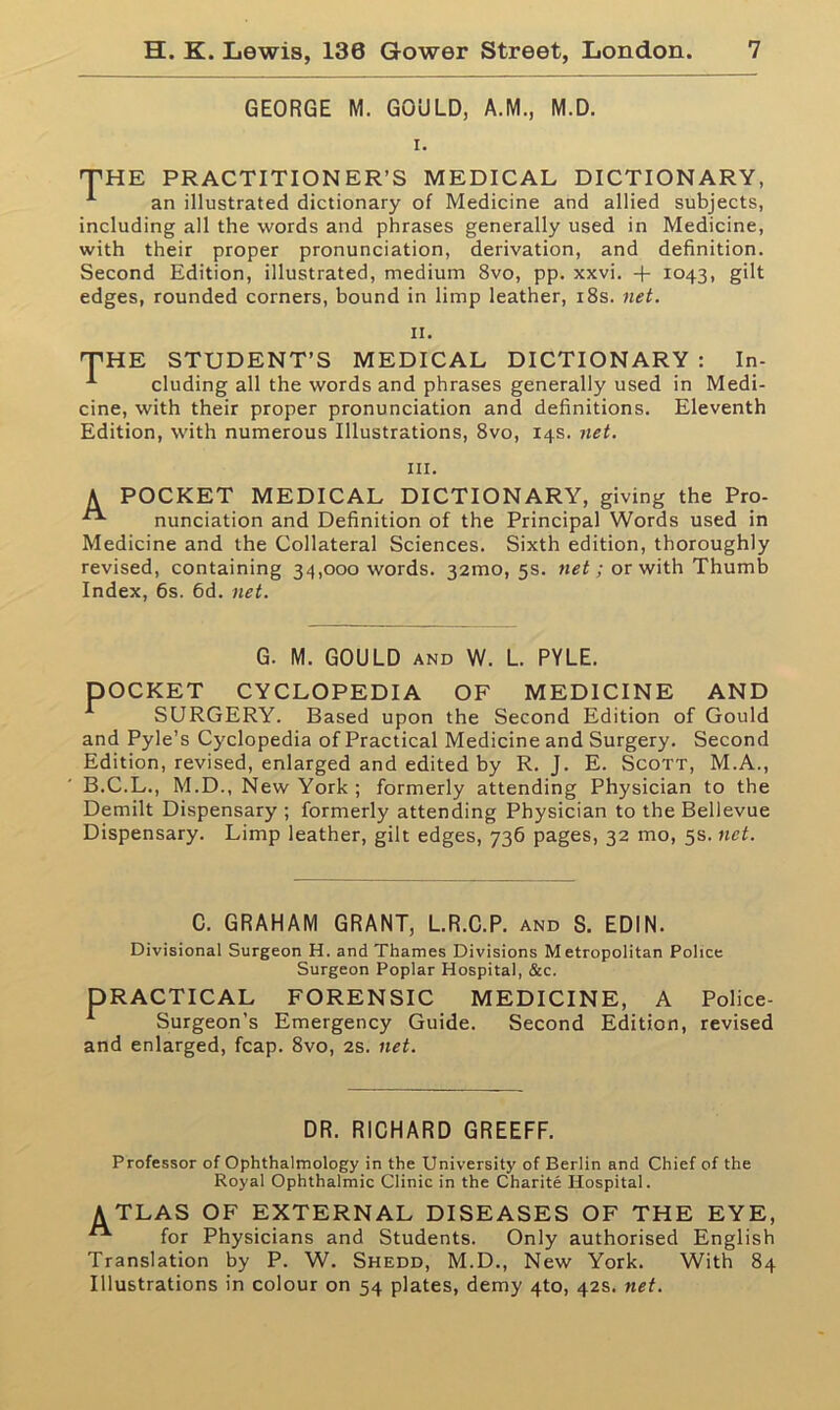 GEORGE M. GOULD, A.M., M.D. i. THE PRACTITIONER’S MEDICAL DICTIONARY, 1 an illustrated dictionary of Medicine and allied subjects, including all the words and phrases generally used in Medicine, with their proper pronunciation, derivation, and definition. Second Edition, illustrated, medium 8vo, pp. xxvi. + 1043, gilt edges, rounded corners, bound in limp leather, 18s. net. 11. THE STUDENT’S MEDICAL DICTIONARY : In- 1 eluding all the words and phrases generally used in Medi- cine, with their proper pronunciation and definitions. Eleventh Edition, with numerous Illustrations, 8vo, 14s. net. hi. A POCKET MEDICAL DICTIONARY, giving the Pro- ^ nunciation and Definition of the Principal Words used in Medicine and the Collateral Sciences. Sixth edition, thoroughly revised, containing 34,000 words. 32010,53. net; or with Thumb Index, 6s. 6d. net. G. M. GOULD and W. L. PYLE. DOCKET CYCLOPEDIA OF MEDICINE AND SURGERY. Based upon the Second Edition of Gould and Pyle’s Cyclopedia of Practical Medicine and Surgery. Second Edition, revised, enlarged and edited by R. J. E. Scott, M.A., B.C.L., M.D., New York ; formerly attending Physician to the Demilt Dispensary ; formerly attending Physician to the Bellevue Dispensary. Limp leather, gilt edges, 736 pages, 32 mo, 5s. net. C. GRAHAM GRANT, L.R.C.P. and S. EDIN. Divisional Surgeon H. and Thames Divisions Metropolitan Police Surgeon Poplar Hospital, &c. DRACTICAL FORENSIC MEDICINE, A Police- Surgeon’s Emergency Guide. Second Edition, revised and enlarged, fcap. 8vo, 2s. net. DR. RICHARD GREEFF. Professor of Ophthalmology in the University of Berlin and Chief of the Royal Ophthalmic Clinic in the Charite Hospital. ATLAS OF EXTERNAL DISEASES OF THE EYE, “ for Physicians and Students. Only authorised English Translation by P. W. Shedd, M.D., New York. With 84 Illustrations in colour on 54 plates, demy 4to, 42s. net.