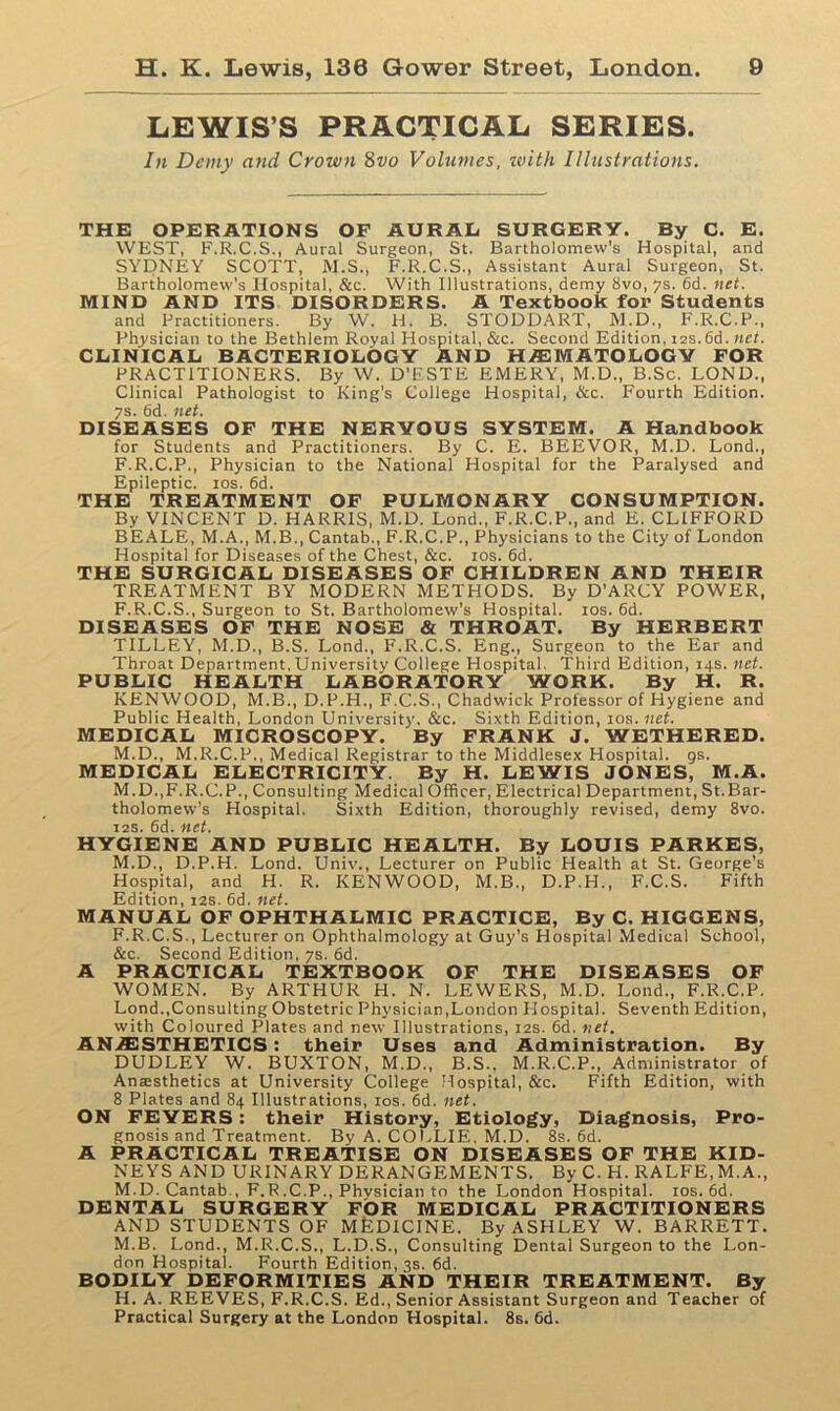 LEWIS’S PRACTICAL SERIES. In Demy and Crown 8vo Volumes, ivith Illustrations. THE OPERATIONS OF AURAL SURGERY. By C. E. WEST, F.R.C.S., Aural Surgeon, St. Bartholomew’s Hospital, and SYDNEY SCOTT, M.S., F.R.C.S., Assistant Aural Surgeon, St. Bartholomew’s Hospital, &c. With Illustrations, demy 8vo, 7s. 6d. net. MIND AND ITS DISORDERS. A Textbook for Students and Practitioners. By W. H. B. STODDART, M.D., F.R.C.P., Physician to the Bethlem Royal Hospital, &c. Second Edition, 12s. 6d. net. CLINICAL BACTERIOLOGY AND HAEMATOLOGY FOR PRACTITIONERS. By W. D’ESTE EMERY, M.D., B.Sc. LOND., Clinical Pathologist to King’s College Hospital, &c. Fourth Edition. 7s. 6d. net. DISEASES OF THE NERVOUS SYSTEM. A Handbook for Students and Practitioners. By C. E. BEEVOR, M.D. Lond., F.R.C.P., Physician to the National Hospital for the Paralysed and Epileptic. 10s. 6d. THE TREATMENT OF PULMONARY CONSUMPTION. By VINCENT D. HARRIS, M.D. Lond., F.R.C.P., and E. CLIFFORD BEALE, M.A., M.B., Cantab., F.R.C.P., Physicians to the City of London Hospital for Diseases of the Chest, See. 10s. 6d. THE SURGICAL DISEASES OF CHILDREN AND THEIR TREATMENT BY MODERN METHODS. By D'ARCY POWER, F.R.C.S., Surgeon to St. Bartholomew’s Hospital. 10s. 6d. DISEASES OF THE NOSE & THROAT. By HERBERT TILLEY, M.D., B.S. Lond., F.R.C.S. Eng., Surgeon to the Ear and Throat Department, University College Hospital. Third Edition, 14s. net. PUBLIC HEALTH LABORATORY WORK. By H. R. KENWOOD, M.B., D.P.H., F.C.S., Chadwick Professor of Hygiene and Public Health, London University, &c. Sixth Edition, 10s.net. MEDICAL MICROSCOPY. By FRANK J. WETHERED. M.D., M.R.C.P., Medical Registrar to the Middlesex Hospital, gs. MEDICAL ELECTRICITY. By H. LEWIS JONES, M.A. M.D.,F.R.C. P., Consulting Medical Officer, Electrical Department, St.Bar- tholomew’s Hospital. Sixth Edition, thoroughly revised, demy 8vo. 12s. 6d. net. HYGIENE AND PUBLIC HEALTH. By LOUIS PARKES, M.D., D.P.H. Lond. Univ., Lecturer on Public Health at St. George’s Hospital, and H. R. KENWOOD, M.B., D.P.H., F.C.S. Fifth Edition, 12s. 6d. net. MANUAL OF OPHTHALMIC PRACTICE, By C. HIGGENS, F.R.C.S., Lecturer on Ophthalmology at Guy's Hospital Medical School, &c. Second Edition, 7s. 6d. A PRACTICAL TEXTBOOK OF THE DISEASES OF WOMEN. By ARTHUR H. N. LEWERS, M.D. Lond., F.R.C.P. Lond..Consulting Obstetric Physician,London Hospital. Seventh Edition, with Coloured Plates and new Illustrations, 12s. 6d. net. ANAESTHETICS: their Uses and Administration. By DUDLEY W. BUXTON, M.D., B.S.. M.R.C.P., Administrator of Anesthetics at University College Hospital, &c. Fifth Edition, with 8 Plates and 84 Illustrations, 10s. 6d. net. ON FEYERS: their History, Etiology, Diagnosis, Pro- gnosis and Treatment. By A. COLLIE, M.D. 8s. 6d. A PRACTICAL TREATISE ON DISEASES OF THE KID- NEYS AND URINARY DERANGEMENTS. By C. H. RALFE,M.A., M.D. Cantab , F.R.C.P., Physician to the London Hospital. 10s. 6d. DENTAL SURGERY FOR MEDICAL PRACTITIONERS AND STUDENTS OF MfeDICINE. By ASHLEY W. BARRETT. M.B. Lond., M.R.C.S., L.D.S., Consulting Dental Surgeon to the Lon- don Hospital. Fourth Edition, 3s. 6d. BODILY DEFORMITIES AND THEIR TREATMENT. By H. A. REEVES, F.R.C.S. Ed., Senior Assistant Surgeon and Teacher of Practical Surgery at the London Hospital. 8s. 6d.