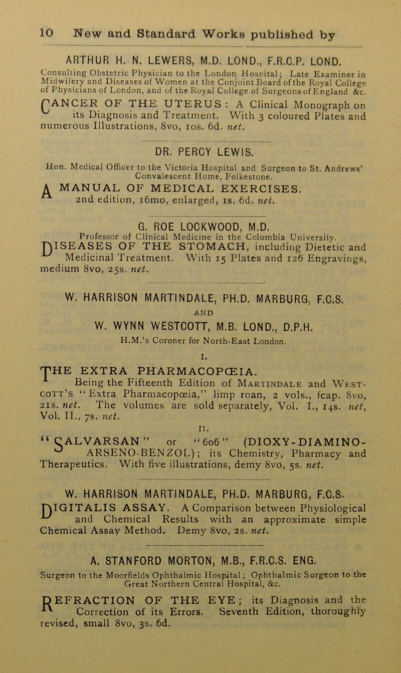 ARTHUR H. N. LEWERS, M.D. LOND., F.R.C.P. LOND. Consulting Obstetric Physician to the London Hospital; Late Examiner in Midwifery and Diseases of Women at the Conjoint Board of the Royal College of Physicians of London, and of the Royal College of Surgeons of England &c. PANCER OF THE UTERUS: A Clinical Monograph on its Diagnosis and Treatment. With 3 coloured Plates and numerous Illustrations, 8vo, 10s. 6d. net. DR. PERCY LEWIS. Hon. Medical Officer to the Victoria Hospital and Surgeon to St. Andrews' Convalescent Home, Folkestone. A MANUAL of medical exercises. 2nd edition, i6mo, enlarged, is. 6d. net. G. ROE LOCKWOOD, M.D. Professor of Clinical Medicine in the Columbia University. DISEASES OF THE STOMACH, including Dietetic and Medicinal Treatment. With 15 Plates and 126 Engravings, medium 8vo, 25s. net. W. HARRISON MARTINDALE, PH.D. MARBURG, F.C.S. AND W. WYNN WESTCOTT, M.B. LOND., D.P.H. H.M.’s Coroner for North-East London. I. THE EXTRA PHARMACOPCEIA. Being the Fifteenth Edition of Martindale and West- cott’s “ Extra Pharmacopoeia,” limp roan, 2 vols., fcap. 8vo, 21 s. net. The volumes are sold separately, Voi. I., 14s. net, Vol. II., 7s. net. II. “CALVARSAN” or “606” (DIOXY-DIAMINO- ARSENO-BENZOL); its Chemistry, Pharmacy and Therapeutics. With five illustrations, demy 8vo, 5s. net. W. HARRISON MARTINDALE, PH.D. MARBURG, F.C.S. DIGITALIS ASSAY. A Comparison between Physiological ^ and Chemical Results with an approximate simple Chemical Assay Method. Demy 8vo, 2s. net. A. STANFORD MORTON, M.B., F.R.C.S. ENG. Surgeon to the Moorfields Ophthalmic Hospital; Ophthalmic Surgeon to the Great Northern Central Hospital, &c. DEFRACTION OF THE EYE; its Diagnosis and the Correction of its Errors. Seventh Edition, thoroughly revised, small 8vo, 3s. 6d.