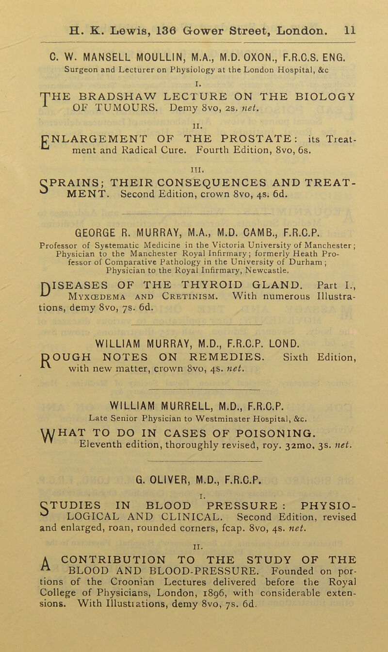 C. W. MANSELL MOULLIN, M.A., M.D. OXON., F.R.C.S. ENG. Surgeon and Lecturer on Physiology at the London Hospital, &c I. THE BRADSHAW LECTURE ON THE BIOLOGY OF TUMOURS. Demy 8vo, 2s. net. ii. ENLARGEMENT OF THE PROSTATE: its Treat- ^ ment and Radical Cure. Fourth Edition, 8vo, 6s. in. CPRAINS; THEIR CONSEQUENCES AND TREAT- ^ MENT. Second Edition, crown 8vo, 4s. 6d. GEORGE R. MURRAY, M.A., M.D. CAMB., F.R.C.P. Professor of Systematic Medicine in the Victoria University of Manchester ; Physician to the Manchester Royal Infirmary; formerly Heath Pro- fessor of Comparative Pathology in the University of Durham ; Physician to the Royal Infirmary, Newcastle. [DISEASES OF THE THYROID GLAND. Part I., Myxcedema and Cretinism. With numerous Illustra- tions, demy 8vo, 7s. 6d. WILLIAM MURRAY, M.D., F.R.C.P. LOND. DOUGH NOTES ON REMEDIES. Sixth with new matter, crown 8vo, 4s. net. Edition, WILLIAM MURRELL, M.D., F.R.C.P. Late Senior Physician to Westminster Hospital, &c. WHAT TO DO IN CASES OF POISONING. Eleventh edition, thoroughly revised, roy. 32010. 3s. net. G. OLIVER, M.D., F.R.C.P. 1. UDIES IN BLOOD PRESSURE : PHYSIO- LOGICAL AND CLINICAL. Second Edition, revised and enlarged, roan, rounded corners, fcap. 8vo, 4s. net. 11. A CONTRIBUTION TO THE STUDY OF THE n BLOOD AND BLOOD-PRESSURE. Founded on por- tions of the Croonian Lectures delivered before the Royal College of Physicians, London, 1896, with considerable exten- sions. With Illustiations, demy 8vo, 7s. 6d.