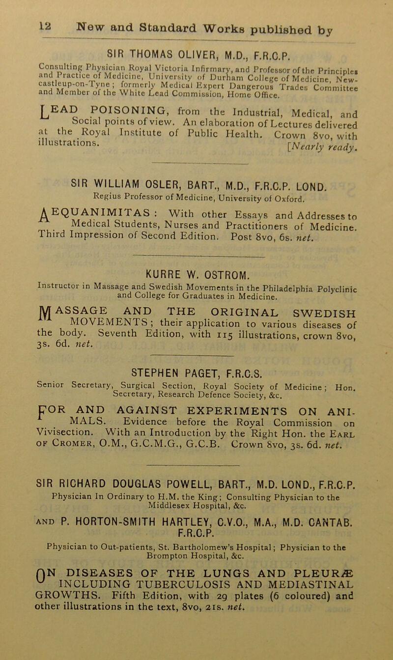 SIR THOMAS OLIVER, M.D., F.R.C.P. Consulling Physician Royal Victoria Infirmary, and Professor of the Principle, and Practice of Medicine, University of Durham College of Medicine New- M,^ical Kxpert Dangerous Trades Committee and Member of the White Lead Commission, Home Office. LEAD POISONING, from the Industrial, Medical, and Social points of view. An elaboration of Lectures delivered at the Royal Institute of Public Health. Crown 8vo with ,llustrations- [Nearly ready. SIR WILLIAM OSLER, BART., M.D., F.R.C.P. LOND. Regius Professor of Medicine, University of Oxford. ^EQUANIMITAS : With other Essays and Addresses to Medical Students, Nurses and Practitioners of Medicine. Third Impression of Second Edition. Post 8vo, 6s. net. KURRE W. OSTROM. Instructor in Massage and Swedish Movements in the Philadelphia Polyclinic and College for Graduates in Medicine. jyjASSAGE AND THE ORIGINAL SWEDISH MOVEMENTS; their application to various diseases of the body. Seventh Edition, with 115 illustrations, crown 8vo, 3s. 6d. net. STEPHEN PAGET, F.R.C.S. Senior Secretary, Surgical Section, Royal Society of Medicine; Hon. Secretary, Research Defence Society, &c. DOR AND AGAINST EXPERIMENTS ON ANI- MALS. Evidence before the Royal Commission on Vivisection. With an Introduction by the Right Hon. the Earl of Cromer, O.M., G.C.M.G., G.C.B. Crown 8vo, 3s. 6d. net. SIR RICHARD DOUGLAS POWELL, BART., M.D. LOND., F.R.C.P. Physician In Ordinary to H.M. the King; Consulting Physician to the Middlesex Hospital, &c. and P. HORTON-SMITH HARTLEY, C.V.O., M.A., M.D. CANTAB. F.R.C.P. Physician to Out-patients, St. Bartholomew’s Hospital; Physician to the Brompton Hospital, &c. f)N DISEASES OF THE LUNGS AND PLEURA u INCLUDING TUBERCULOSIS AND MEDIASTINAL GROWTHS. Fifth Edition, with 29 plates (6 coloured) and other illustrations in the text, 8vo, 21s. net.