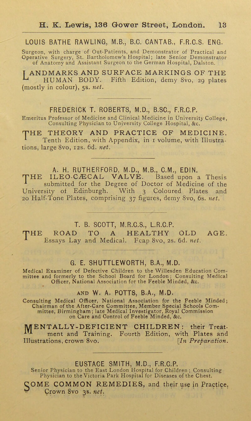 LOUIS BATHE RAWLING, M.B., B.C. CANTAB., F.R.C.S. ENG. Surgeon, with charge of Out-Patients, and Demonstrator of Practical and Operative Surgery, St. Bartholomew's Hospital; late Senior Demonstrator of Anatomy and Assistant Surgeon to the German Hospital, Dalston. T ANDMARKS AND SURFACE MARKINGS OF THE HUMAN BODY. Fifth Edition, demy 8vo, 29 plates (mostly in colour), 5s. net. FREDERICK T. ROBERTS, M.D., B.SC., F.R.C.P. Emeritus Professor of Medicine and Clinical Medicine in University College, Consulting Physician to University College Hospital, &c. THE THEORY AND PRACTICE OF MEDICINE. 1 Tenth Edition, with Appendix, in 1 volume, with Illustra- tions, large 8vo, 12s. 6d. net. A. H. RUTHERFORD, M.D., M.B., C.M., EDIN. -THE ILEO-CjECAL VALVE. Based upon a Thesis ^ submitted for the Degree of Doctor of Medicine of the University of Edinburgh. With 3 Coloured Plates and 20 Half-Tone Plates, comprising 37 figures, demy 8vo, 6s. net. T. B. SCOTT, M.R.C.S., L.R.C.P. ROAD TO A HEALTHY OLD Essays Lay and Medical. Fcap 8vo, 2s. 6d. net. AGE. G. E. SHUTTLEWORTH, B.A., M.D. Medical Examiner of Defective Children to the Willesden Education Com- mittee and formerly to the School Board for London; Consulting Medical Officer, National Association for the Feeble Minded, &c. and W. A. POTTS, B.A., M.D. Consulting Medical Officer, National Association for the Feeble Minded; Chairman of the After-Care Committee, Member Special Schools Com- mittee, Birmingham; late Medical Investigator, Royal Commission on Care and Control of Feeble Minded, &c. MEN TALLY-DEFICIENT CHILDREN: their Treat- ^ ment and Training. Fourth Edition, with Plates and Illustrations, crown 8vo. [In Preparation. EUSTACE SMITH, M.D., F.R.C.P. Senior Physician to the East London Hospital for Children ; Consulting Physician to the Victoria Park Hospital for Diseases of the Chest. s OME COMMON REMEDIES, Crown 8vo 3s. net. and their use in Practice,