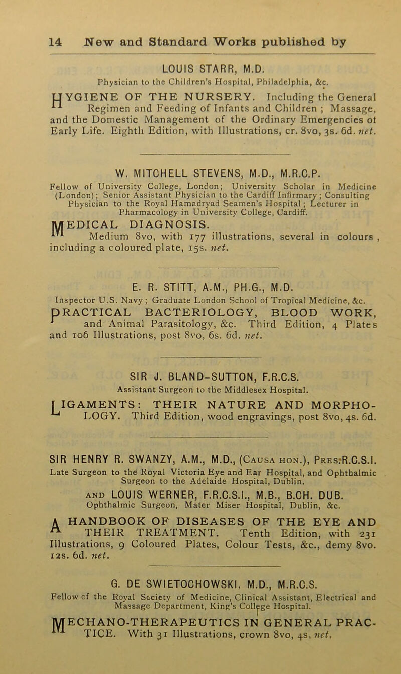 LOUIS STARR, M.D. Physician to the Children's Hospital, Philadelphia, &c. LIYGIENE OF THE NURSERY. Including the General Regimen and Feeding of Infants and Children ; Massage, and the Domestic Management of the Ordinary Emergencies ot Early Life. Eighth Edition, with Illustrations, cr. 8vo, 3s. 6d. net. W. MITCHELL STEVENS, M.D., M.R.C.P. Fellow of University College, London; University Scholar in Medicine (London); Senior Assistant Physician to the Cardiff Infirmary ; Consulting Physician to the Royal Hamadryad Seamen’s Hospital; Lecturer in Pharmacology in University College, Cardiff. MEDICAL DIAGNOSIS. *'*■ Medium 8vo, with 177 illustrations, several in colours , including a coloured plate, 15s. net. E. R. STITT, A.M., PH.G., M.D. Inspector U.S. Navy; Graduate London School of Tropical Medicine, &c. DRACTICAL BACTERIOLOGY, BLOOD WORK, 1 and Animal Parasitology, &c. Third Edition, 4 Plates and 106 Illustrations, post 8vo, 6s. 6d. net. SIR J. BLAND-SUTTON, F.R.C.S. Assistant Surgeon to the Middlesex Hospital. 1IGAMENTS: THEIR NATURE AND MORPHO- LOGY. Third Edition, wood engravings, post 8vo,4S. 6d. SIR HENRY R. SWANZY, A.M., M.D., (Causa hon.), Pres.R.C.S.I. Late Surgeon to the Royal Victoria Eye and Ear Hospital, and Ophthalmic Surgeon to the Adelaide Hospital, Dublin. and LOUIS WERNER, F.R.C.S.I., M.B., B.CH. DUB. Ophthalmic Surgeon, Mater Miser Hospital, Dublin, &c. A HANDBOOK OF DISEASES OF THE EYE AND THEIR TREATMENT. Tenth Edition, with 231 Illustrations, 9 Coloured Plates, Colour Tests, &c., demy 8vo. 12s. 6d. net. G. DE SWIETOCHOWSKI, M.D., M.R.C.S. Fellow of the Royal Society of Medicine, Clinical Assistant, Electrical and Massage Department, King’s College Hospital. MECHANO-THERAPEUTICS IN GENERAL PRAC- TICE. With 31 Illustrations, crown 8vo, 4s, net.