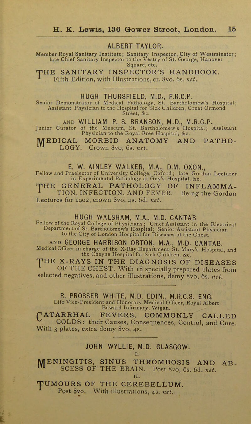 ALBERT TAYLOR. Member Royal Sanitary Institute; Sanitary Inspector, City of Westminster; late Chief Sanitary Inspector to the Vestry of St. George, Hanover Square, etc. THE SANITARY INSPECTOR’S HANDBOOK. 1 Fifth Edition, with Illustrations, cr. 8vo, Gs. net. HUGH THURSF1ELD, M.D., F.R.C.P. Senior Demonstrator of Medical Pathology, St. Bartholomew's Hospital; Assistant Physician to the Hospital for Sick Children, Great Ormond Street, &c. and WILLIAM P. S. BRANSON, M.D., M.R.C.P. Junior Curator of the Museum, St. Bartholomew's Hospital; Assistant Physician to the Royal Free Hospital, &c. MEDICAL MORBID ANATOMY AND PATHO- ^ LOGY. Crown 8vo, 6s. net. E. W. AINLEY WALKER, M.A., D.M. OXON., Fellow and Praelector of University College, Oxford; late Gordon Lecturer in Experimental Pathology at Guy’s Hospital, &c. '■THE GENERAL PATHOLOGY OF INFLAMMA- 1 TION, INFECTION, AND FEVER. Being the Gordon Lectures for igo2, crown 8vo, 4s. 6d. net. HUGH WALSHAM, M.A., M.D. CANTAB. Fellow of the Royal College of Physicians ; Chief Assistant in the Electrical Department of St. Bartholomew’s Hospital; Senior Assistant Physician to the City of London Hospital for Diseases of the Chest. and GEORGE HARRISON ORTON, M.A., M.D. CANTAB. Medical Officer in charge of the X-Ray Department St. Mary’s Hospital, and the Cheyne Hospital for Sick Children, &c. THE X-RAYS IN THE DIAGNOSIS OF DISEASES OF THE CHEST. With 18 specially prepared plates from selected negatives, and other illustrations, demy 8vo, 6s. net. R. PROSSER WHITE, M.D. EDIN., M.R.C.S. ENG. Life Vice-President and Honorary Medical Officer, Royal Albert Edward Infirmary, Wigan. CATARRHAL FEVERS, COMMONLY CALLED COLDS : their Causes, Consequences, Control, and Cure. With 3 plates, extra demy 8vo. 4s. JOHN WYLLIE, M.D. GLASGOW. 1. MENINGITIS, SINUS THROMBOSIS AND AB- iU SCESS OF THE BRAIN. Post 8vo, 6s. 6d. net. 11. TUMOURS OF THE CEREBELLUM. A Post 8vo. With illustrations, 4s. net.