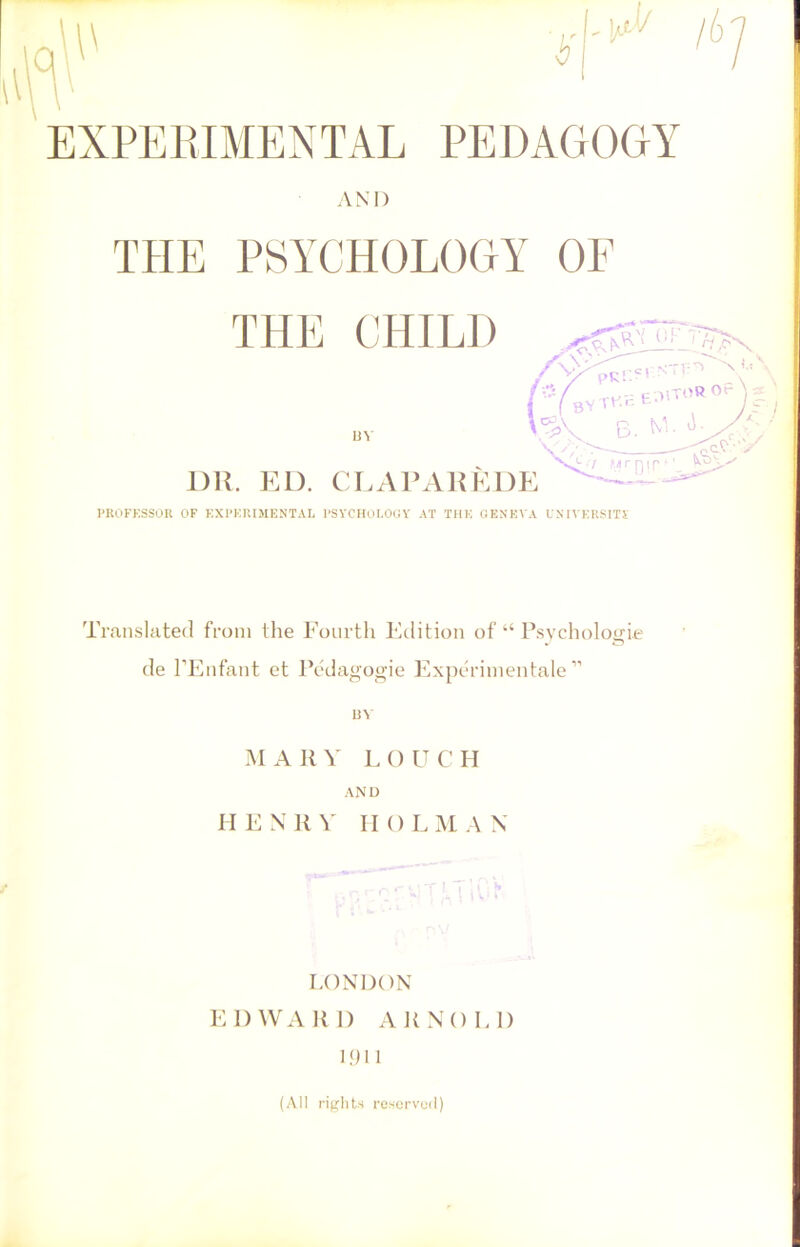 A 1/ J/ EXPERIMENTAL PEDAGOGY AND THE PSYCHOLOGY OF PROFESSOR OF EXPERIMENTAL PSYCHOLOGY AT THE GENEVA UNIVERSITY Translated from the Fourth Edition of “ Psychologic de l’Enfant et Pedagogie Experimental ” 13V MARY' LOUCH AND HENRY HOLMAN LONDON EDWARD ARNOLD 1911 (All rights reserved)