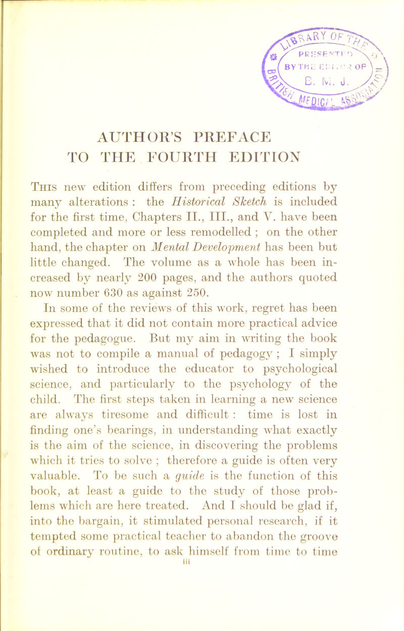 AUTHORS PREFACE TO THE FOURTH EDITION This new edition differs from preceding editions by many alterations : the Historical Sketch is included for the first time, Chapters II., III., and V. have been completed and more or less remodelled ; on the other hand, the chapter on Mental Development has been but little changed. The volume as a whole has been in- creased by nearly 200 pages, and the authors quoted now number 630 as against 250. In some of the reviews of this work, regret has been expressed that it did not contain more practical advice for the pedagogue. But my aim in writing the book was not to compile a manual of pedagogy ; I simply wished to introduce the educator to psychological science, and particularly to the psychology of the child. The first steps taken in learning a new science are always tiresome and difficult : time is lost in finding one’s bearings, in understanding what exactly is the aim of the science, in discovering the problems which it tries to solve ; therefore a guide is often very valuable. To be such a guide is the function of this book, at least a guide to the study of those prob- lems which are here treated. And I should be glad if, into the bargain, it stimulated personal research, if it tempted some practical teacher to abandon the groove ol ordinary routine, to ask himself from time to time