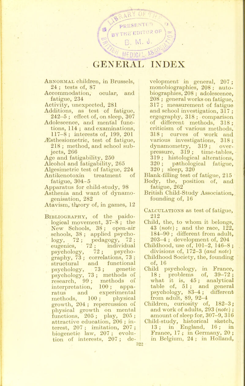 GENERAL INDEX Abnormal children, in Brussels, 24 ; tests of, 87 Accommodation, ocular, and fatigue, 234 Activity, unexpected, 281 Additions, as test of fatigue, 242—5 ; effect of, on sleep, 307 | Adolescence, and mental func- tions, 114 ; and examinations, 117—8; interests of, 199, 201 iEsthesiometric, test of fatigue, 218 ; method, and school sub- jects, 266 Age and fatigability, 250 Alcohol and fatigability, 265 Algesimetric test of fatigue, 224 Antikenotoxin treatment of fatigue, 304-5 Apparatus for child-study, 98 Asthenia and want of dynamo- genisation, 282 Atavism, theory of, in games, 12 Bibliography, of the paido- logical movement, 37—8 ; the New Schools, 38 ; open-air schools, 38 ; applied psycho- logy, 72 ; pedagogy, 72 ; eugenics, 72 ; individual psychology, 72 ; psycho- graphy, 73 ; correlations, 73 ; structural and functional psychology, 73; genetic psychology, 73 ; methods of | research, 99 ; methods of interpretation, 100; appa- ratus and experimental methods, 100 ; physical growth, 204 ; repercussion of physical growth on mental functions, 205 ; play, 205 ; attractive education, 206 ; in- terest, 207 ; imitation, 207 ; biogenetic law, 207 ; evolu- tion of interests, 207 ; de- velopment in general, 207 ; monobiographies, 208 ; auto- biographies, 208 ; adolescence, 208 ; general works on fatigue, 317 ; measurement of fatigue and school investigation, 317 ; ergography, 318 ; comparison of different methods, 318 ; criticism of various methods, 318; curves of work and various investigations, 318; dynamometry, 319; over- pressure, 319 ; time-tables, 319 ; histological alterations, 320; pathological fatigue, 320 ; sleep, 320 Blank-filling test of fatigue, 215 Body, the, position of, and fatigue, 262 British Child-Study Association, founding of, 16 Calculations as test of fatigue, 212 Child, the, to whom it belongs, 43 (note); and the race, 122, 184-90 ; different from adult, 203-4 ; development of, 204 Childhood, use of, 101—2, 146-8 ; divisions of, 172—3 (and note) Childhood Society, the, founding of, 16 Child psychology, in France, 18; problems of, 39—72 ; what it is, 45; analytical table of, 51 ; and general psychology, 83-4; different from adult, 89, 92—4 Children, curiosity of, 182-3; and work of adults, 293 (note); amount of sleep for, 307-9, 316 Child-study, historical sketch, 13; in England, 16; in France, 17 ; in Germany, 20 ; in Belgium, 24 ; in Holland,
