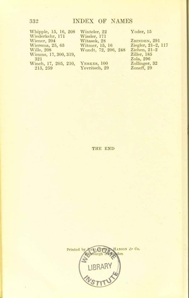 Whipple, 15, 16, 208 Wiederkehr, 171 Wiener, 204 Wiersma, 25, 65 Wille, 208 Wirams, 17, 300, 319, 321 Winch, 17, 205, 210, 215, 259 Winteler, 22 Wissler, 171 Witasek, 28 Witmer, 15, 16 Wundt, 72, 206, 248 Yerkes, 100 Yevritsch, 29 Yoder, 15 Zbinden, 291 Ziegler, 21—2, 117 Ziehen, 21-2 Ziller, 185 Zola, 296 Zollinger, 32 Zoneff, 29 THE END II