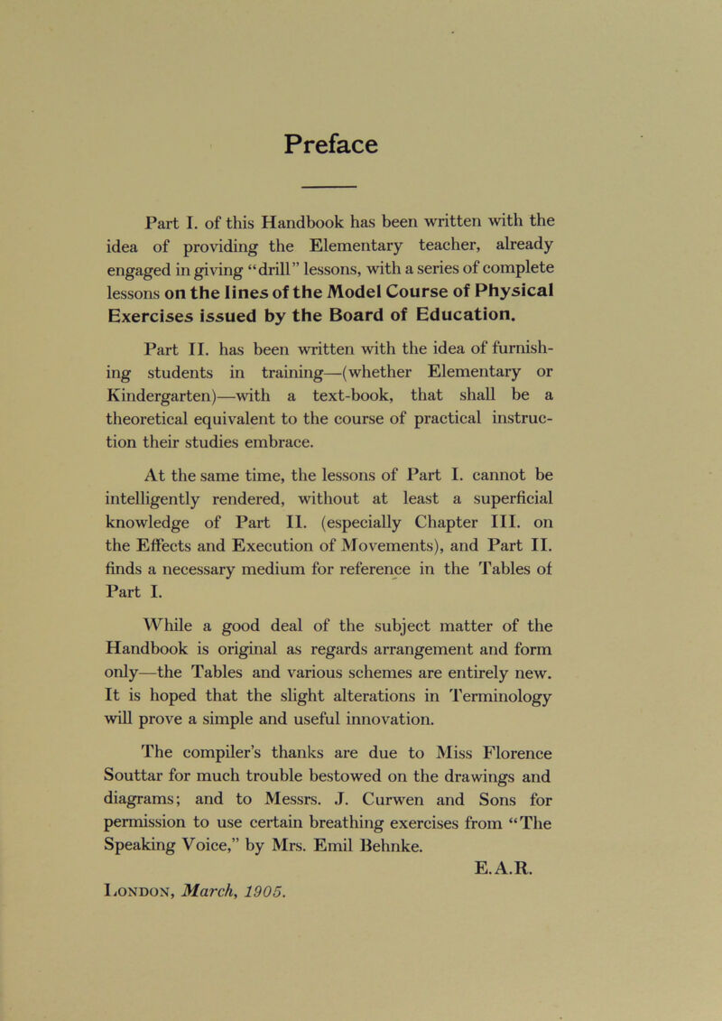 Preface Part I. of this Handbook has been written with the idea of providing the Elementary teacher, already engaged in giving “drill” lessons, with a series of complete lessons on the lines of the Model Course of Physical Exercises issued by the Board of Education. Part II. has been written with the idea of furnish- ing students in training—(whether Elementary or Kindergarten)—with a text-book, that shall be a theoretical equivalent to the course of practical instruc- tion their studies embrace. At the same time, the lessons of Part I. cannot be intelligently rendered, without at least a superficial knowledge of Part II. (especially Chapter III. on the Effects and Execution of Movements), and Part II. finds a necessary medium for reference in the Tables of Part I. While a good deal of the subject matter of the Handbook is original as regards arrangement and form only—the Tables and various schemes are entirely new. It is hoped that the slight alterations in Terminology will prove a simple and useful innovation. The compiler’s thanks are due to Miss Florence Souttar for much trouble bestowed on the drawings and diagrams; and to Messrs. J. Curwen and Sons for permission to use certain breathing exercises from “The Speaking Voice,” by Mrs. Emil Behnke. E.A.R. London, March, 1905.