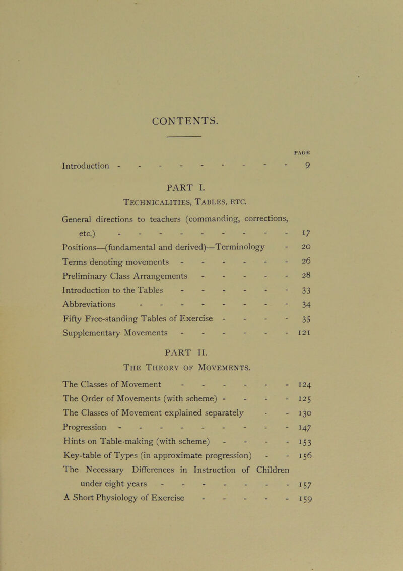 CONTENTS. PAGE Introduction 9 PART I. Technicalities, Tables, etc. General directions to teachers (commanding, corrections, etc.) - - l7 Positions—(fundamental and derived)—Terminology - 20 Terms denoting movements 26 Preliminary Class Arrangements 28 Introduction to the Tables 33 Abbreviations ...-...-34 Fifty Free-standing Tables of Exercise 35 Supplementary Movements - - - - - - 121 PART II. The Theory of Movements. The Classes of Movement - - - - - -124 The Order of Movements (with scheme) - - - 125 The Classes of Movement explained separately • 130 Progression - - -147 Hints on Table-making (with scheme) - 153 Key-table of Types (in approximate progression) - - 156 The Necessary Differences in Instruction of Children under eight years 157 A Short Physiology of Exercise - - - - 159