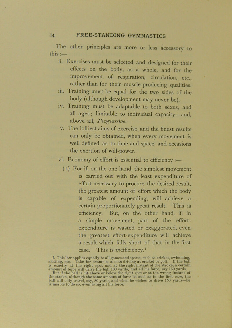 I lie other principles are more or less accessory to this :— ii. Exercises must be selected and designed for their ejects on the body, as a whole, and for the improvement of respiration, circulation, etc., rather than for their muscle-producing qualities. iii. Training must be equal for the two sides of the body (although development may never be). iv. Training must be adaptable to both sexes, and all ages ; limitable to individual capacity—and, above all, Progressive. v. The loftiest aims of exercise, and the finest results can only be obtained, when every movement is well defined as to time and space, and occasions the exertion of will-power. vi. Economy of effort is essential to efficiency :— (i) For if, on the one hand, the simplest movement is carried out with the least expenditure of effort necessary to procure the desired result, the greatest amount of effort which the body is capable of expending, will achieve a certain proportionately great result. This is efficiency. But, on the other hand, if, in a simple movement, part of the effort- expenditure is wasted or exaggerated, even the greatest effort-expenditure will achieve a result which falls short of that in the first case. This is ^efficiency.1 I. This law applies equally to all games and sports, such as cricket, swimming, skating, etc. Take for example, a man driving at cricket or golf. If the ball is exactly at the right spot and at the right instant of the stroke, a certain amount of force will drive the ball 100 yards, and all his force, say 150 yards. But if the ball is hit above or below the right spot or at the wrong instant of the stroke, although the same amount of force be used .as in the first case, the ball will only travel, say, 80 yards, and when he wishes to drive 150 yards—he is unable to do so, even using all his force.