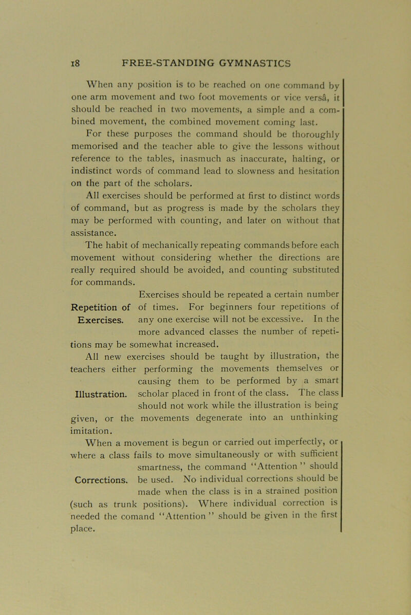 When any position is to be reached on one command by one arm movement and two foot movements or vice versa, it should be reached in two movements, a simple and a com- bined movement, the combined movement coming last. For these purposes the command should be thoroughly memorised and the teacher able to give the lessons without reference to the tables, inasmuch as inaccurate, halting, or indistinct words of command lead to slowness and hesitation on the part of the scholars. All exercises should be performed at first to distinct words of command, but as progress is made by the scholars they may be performed with counting, and later on without that assistance. The habit of mechanically repeating commands before each movement without considering whether the directions are really required should be avoided, and counting substituted for commands. Exercises should be repeated a certain number Repetition of of times. For beginners four repetitions of Exercises. any one exercise will not be excessive. In the more advanced classes the number of repeti- tions may be somewhat increased. All new exercises should be taught by illustration, the teachers either performing the movements themselves or causing them to be performed by a smart Illustration, scholar placed in front of the class. The class should not work while the illustration is being given, or the movements degenerate into an unthinking imitation. When a movement is begun or carried out imperfectly, or where a class fails to move simultaneously or with sufficient smartness, the command “Attention” should Corrections, be used. No individual corrections should be made when the class is in a strained position (such as trunk positions). Where individual correction is needed the comatid “Attention ” should be given in the first place.