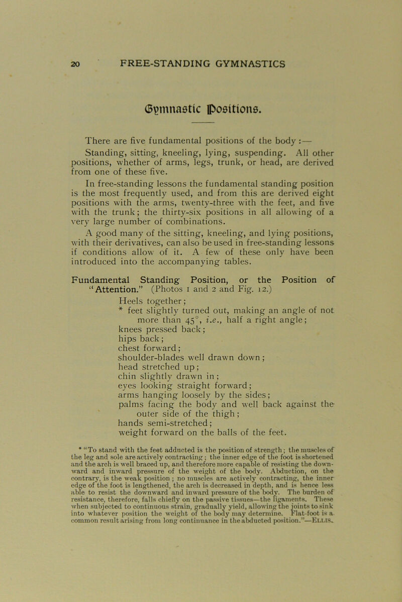 Gymnastic ipositions. There are five fundamental positions of the body: — Standing, sitting, kneeling, lying, suspending. All other positions, whether of arms, legs, trunk, or head, are derived from one of these five. In free-standing lessons the fundamental standing position is the most frequently used, and from this are derived eight positions with the arms, twenty-three with the feet, and five with the trunk; the thirty-six positions in all allowing of a very large number of combinations. A good many of the sitting, kneeling, and lying positions, with their derivatives, can also be used in free-standing lessons if conditions allow of it. A few of these only have been introduced into the accompanying tables. Fundamental Standing Position, or the Position of “Attention.” (Photos i and 2 and Fig. 12.) Heels together; * feet slightly turned out, making an angle of not more than 450, i.e., half a right angle; knees pressed back; hips back; chest forward; shoulder-blades well drawn down ; head stretched up; chin slightly drawn in ; eyes looking straight forward; arms hanging loosely by the sides; palms facing the body and well back against the outer side of the thigh ; hands semi-stretched ; weight forward on the balls of the feet. * “To stand with the feet adducted is the position of strength ; the muscles of the leg and sole are actively contracting ; the inner ed're of the foot is shortened and the arch is well braced up, and therefore more capable of resisting the down- ward and inward pressure of the weight of the body. Abduction, on the contrary, is the weak position ; no muscles are actively contracting, the inner edge of the foot is lengthened, the arch is decreased in depth, and is hence less able to resist the downward and inward pressure of the Dody. The burden of resistance, therefore, falls chiefly on the passive tissues—the ligaments. These when subjected to continuous strain, gradually yield, allowing the joints to sink into whatever position the weight of the body may determine. Flat-foot is a common result arising from long continuance in the abducted position.”—Ellis.