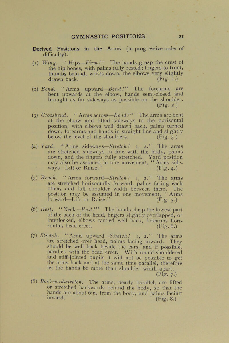 Derived Positions in the Arms (in progressive order of difficulty). (i) Wing. “ Hips—Firm!” The hands grasp the crest of the hip bones, with palms fully rested; fingers to front, thumbs behind, wrists down, the elbows very slightly drawn back. (Fig. I-) (2) Bend. “Arms upward—Bend!” The forearms are bent upwards at the elbow, hands semi-closed and brought as far sideways as possible on the shoulder. (Fig. 2.) (3) Crossbend. “ Arms across—Bend!” The arms are bent at the elbow and lifted sideways to the horizontal position, with elbows well drawn back, palms turned down, forearms and hands in straight line and slightly below the level of the shoulders. (Fig. 3*) (4) Yard. “Arms sideways—Stretch! 1, 2.” The arms are stretched sidew:ays in line wfith the body, palms down, and the fingers fully stretched. Yard position may also be assumed in one movement, “Arms side- ways—Lift or Raise.” (Fig. 4.) (5) Reach. “Arms forward—Stretch! 1, 2.” The arms are stretched horizontally forward, palms facing each other, and full shoulder width between them. The position may be assumed in one movement, “Arms forward—Lift or Raise.” (Fig. 5.) (6) Rest. “ Neck—Rest!” The hands clasp the lowest part of the back of the head, fingers slightly overlapped, or interlocked, elbows carried well back, forearms hori- zontal, head erect. (Fig. 6.) (7) Stretch. “Arms upward—Stretch! 1, 2.” The arms are stretched over head, palms facing inward. They should be well back beside the ears, and if possible, parallel, with the head erect. With round-shouldered and stiff-jointed pupils it will not be possible to get the arms back and at the same time parallel, therefore let the hands be more than shoulder width apart. (Fig. 7-) (8) Backward-stretch. The arms, nearly parallel, are lifted or stretched backwards behind the body, so that the hands are about 6in. from the body, and palms facing inward. ‘ (Fig. 8.)