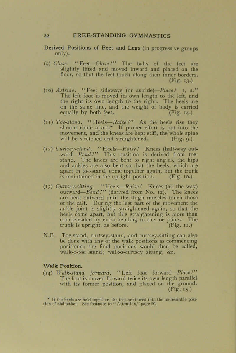 Derived Positions of Feet and Legs (in progressive groups only). (9) Close. “Feet—Close!” The balls of the feet are slightly lifted and moved inward and placed on the floor, so that the feet touch along their inner borders. (Fig- I3-) (10) Astride. “Feet sideways (or astride)—Place! 1, 2.” The left foot is moved its own length to the left, and the right its own length to the right. The heels are on the same line, and the weight of body is carried equally by both feet. (Fig- 14.) (n) Toe-stand. “Heels—Raise!” As the heels rise they should come apart.* If proper effort is put into the movement, and the knees are kept stiff, the whole spine will be stretched and straightened. (Fig. 9.) (12) Curtsey-stand. “Heels—Raise! Knees (half-way out- ward—Bend!” This position is derived from toe- stand. The knees are bent to right angles, the hips and ankles are also bent so that the heels, which are apart in toe-stand, come together again, but the trunk is maintained in the upright position. (Fig. 10.) (13) Curtsey-sitting. “Heels—Raise! Knees (all the way) outward—Bend!” (derived from No. 12). The knees are bent outward until the thigh muscles touch those of the calf. During the last part of the movement the ankle joint is slightly straightened again, so that the heels come apart, but this straightening is more than compensated by extra bending in the toe joints. The trunk is upright, as before. (Fig. 11.) N.B. Toe-stand, curtsey-stand, and curtsey-sitting can also be done with any of the walk positions as commencing positions; the final positions would then be called, walk-o-toe stand; walk-s-curtsey sitting, &c. Walk Position. (14) Walk-stand forward. “Left foot forward—Place!” The foot is moved forward twice its own length parallel with its former position, and placed on the ground. (Fig. I5-) * If the heels are held together, the feet are forced into the undesirable posi- tion of abduction. See footnote to “ Attention,” page 20.